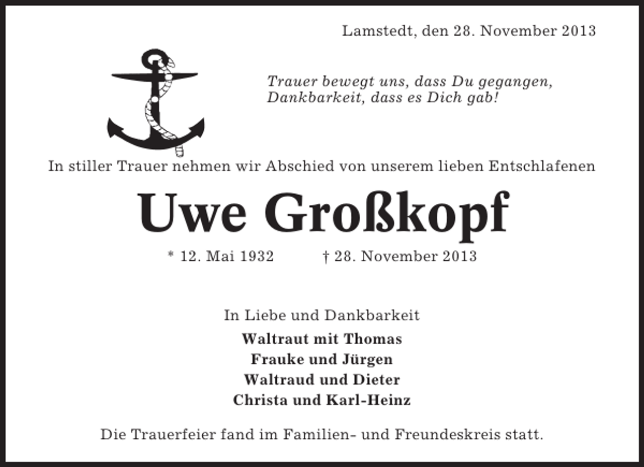 <p>Lamstedt, den 28. November 2013<br />Trauer bewegt uns, dass Du gegangen,<br />Dankbarkeit, dass es Dich gab!</p><p>In stiller Trauer nehmen wir Abschied von unserem lieben Entschlafenen</p><p>Uwe Großkopf<br />* 12. Mai 1932</p><p>† 28. November 2013</p><p>In Liebe und Dankbarkeit<br />Waltraut mit Thomas<br />Frauke und Jürgen<br />Waltraud und Dieter<br />Christa und Karl-Heinz<br />Die Trauerfeier fand im Familien- und Freundeskreis statt.</p>