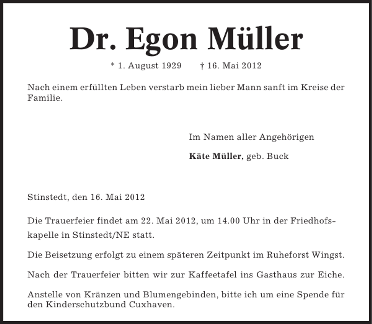 <p>Dr. Egon Müller<br />* 1. August 1929</p><p>† 16. Mai 2012</p><p>Nach einem erfüllten Leben verstarb mein lieber Mann sanft im Kreise der<br />Familie.</p><p>Im Namen aller Angehörigen<br />Käte Müller, geb. Buck</p><p>Stinstedt, den 16. Mai 2012<br />Die Trauerfeier findet am 22. Mai 2012, um 14.00 Uhr in der Friedhofskapelle in Stinstedt/NE statt.<br />Die Beisetzung erfolgt zu einem späteren Zeitpunkt im Ruheforst Wingst.<br />Nach der Trauerfeier bitten wir zur Kaffeetafel ins Gasthaus zur Eiche.<br />Anstelle von Kränzen und Blumengebinden, bitte ich um eine Spende für<br />den Kinderschutzbund Cuxhaven.</p>