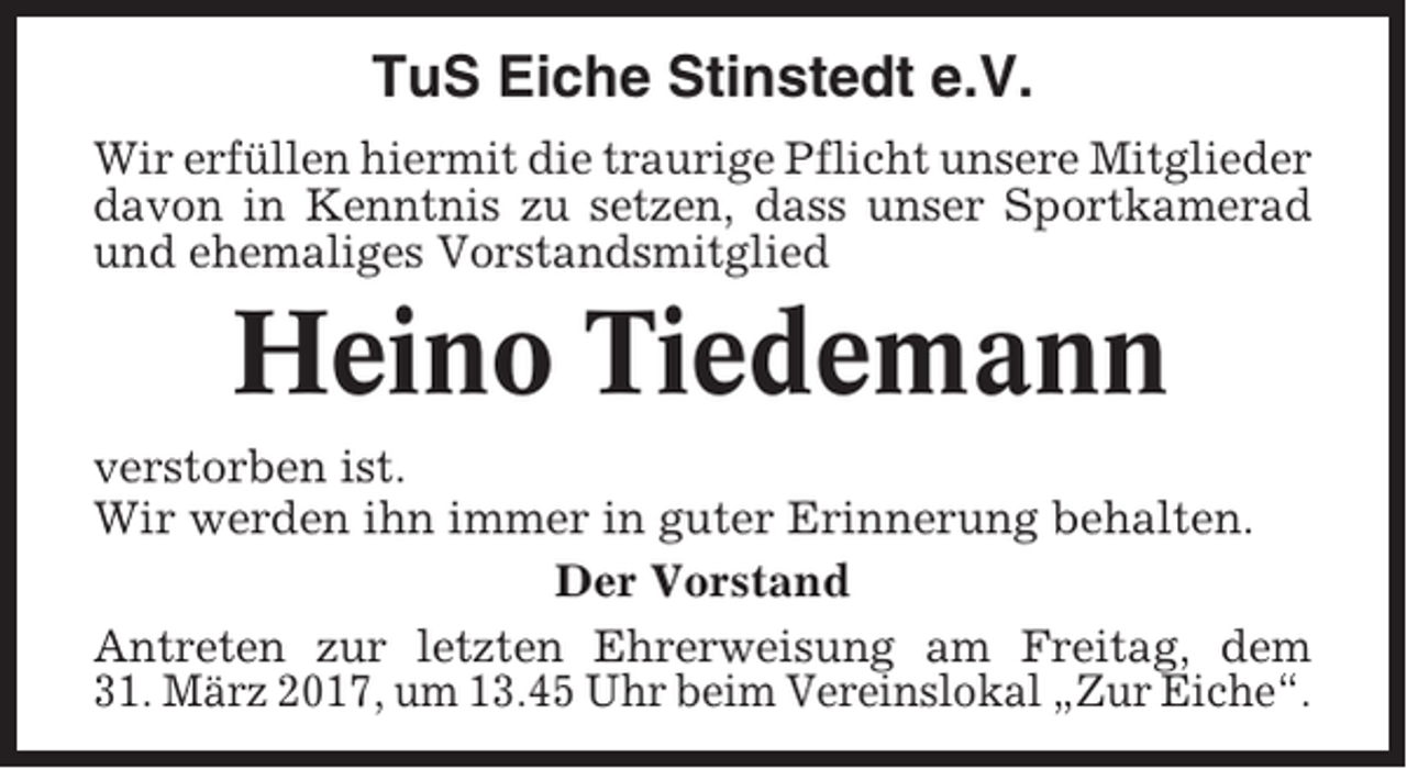 <p>TuS Eiche Stinstedt e.V.<br />Wir erfüllen hiermit die traurige Pflicht unsere Mitglieder<br />davon in Kenntnis zu setzen, dass unser Sportkamerad<br />und ehemaliges Vorstandsmitglied</p><p>Heino Tiedemann<br />verstorben ist.<br />Wir werden ihn immer in guter Erinnerung behalten.<br />Der Vorstand<br />Antreten zur letzten Ehrerweisung am Freitag, dem<br />31. März 2017, um 13.45 Uhr beim Vereinslokal „Zur Eiche“.</p>
