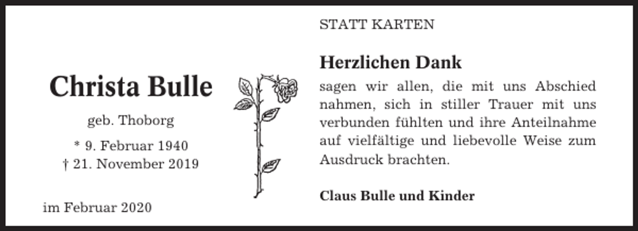 <p>STATT KARTEN</p><p>Herzlichen Dank</p><p>Christa Bulle<br />geb. Thoborg<br />* 9. Februar 1940<br />† 21. November 2019<br />im Februar 2020</p><p>sagen wir allen, die mit uns Abschied<br />nahmen, sich in stiller Trauer mit uns<br />verbunden fühlten und ihre Anteilnahme<br />auf vielfältige und liebevolle Weise zum<br />Ausdruck brachten.<br />Claus Bulle und Kinder</p>