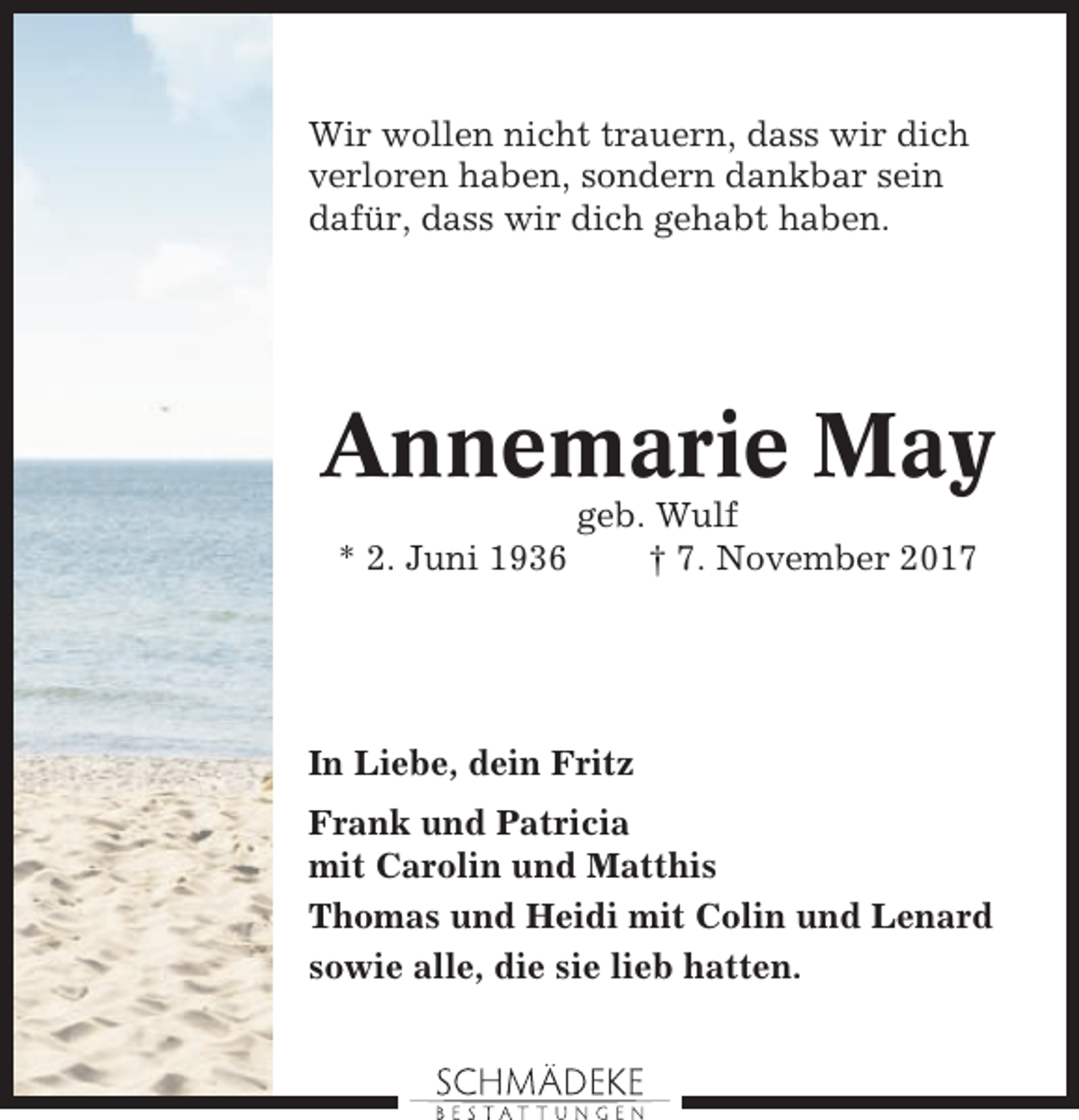 <p>Wir wollen nicht trauern, dass wir dich<br />verloren haben, sondern dankbar sein<br />dafür, dass wir dich gehabt haben.</p><p>Annemarie May<br />* 2. Juni 1936</p><p>geb. Wulf<br />† 7. November 2017</p><p>In Liebe, dein Fritz<br />Frank und Patricia<br />mit Carolin und Matthis<br />Thomas und Heidi mit Colin und Lenard<br />sowie alle, die sie lieb hatten.</p>