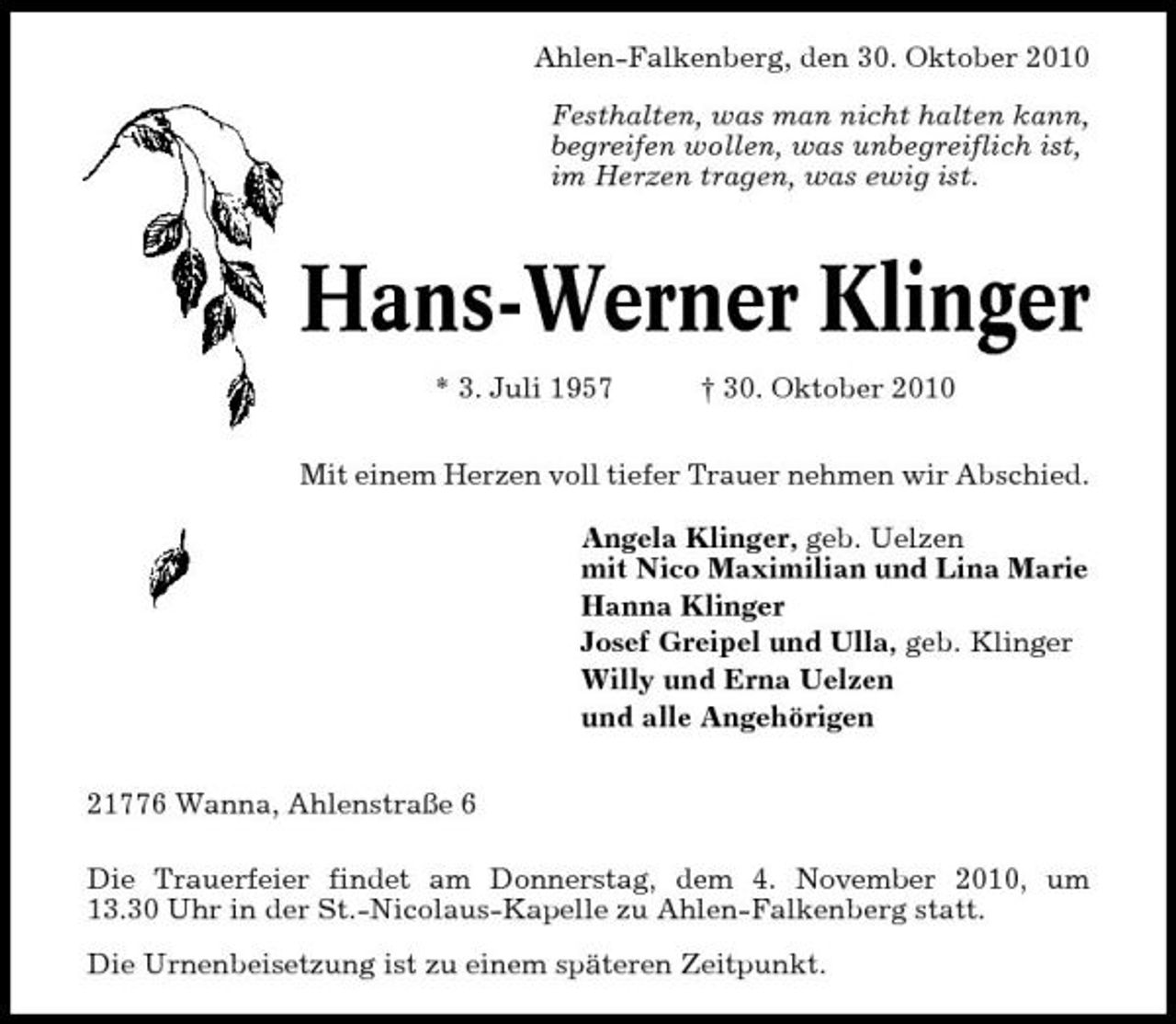 <p>Ahlen-Falkenberg, den 30. Oktober 2010 Festhalten, was man nicht halten kann, begreifen wollen, was unbegreiflich ist, im Herzen tragen, was ewig ist.</p><p>Hans-Werner Klinger<br />* 3. Juli 1957 † 30. Oktober 2010 Mit einem Herzen voll tiefer Trauer nehmen wir Abschied. Angela Klinger, geb. Uelzen mit Nico Maximilian und Lina Marie Hanna Klinger Josef Greipel und Ulla, geb. Klinger Willy und Erna Uelzen und alle Angehörigen 21776 Wanna, Ahlenstraße 6 Die Trauerfeier findet am Donnerstag, dem 4. November 2010, um 13.30 Uhr in der St.-Nicolaus-Kapelle zu Ahlen-Falkenberg statt. Die Urnenbeisetzung ist zu einem späteren Zeitpunkt.</p>