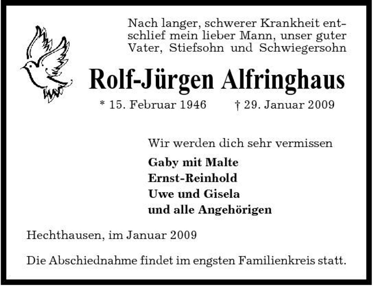 <p>Nach langer, schwerer Krankheit entschlief mein lieber Mann, unser guter Vater, Stiefsohn und Schwiegersohn</p><p>Rolf-Jürgen Alfringhaus<br />* 15. Februar 1946 † 29. Januar 2009 Wir werden dich sehr vermissen Gaby mit Malte Ernst-Reinhold Uwe und Gisela und alle Angehörigen Hechthausen, im Januar 2009 Die Abschiednahme findet im engsten Familienkreis statt.</p>