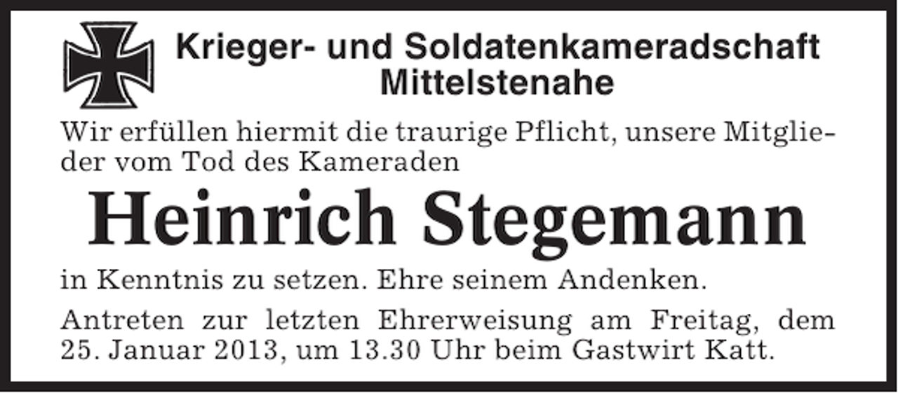 <p>Krieger- und Soldatenkameradschaft<br />Mittelstenahe<br />Wir erfüllen hiermit die traurige Pflicht, unsere Mitglieder vom Tod des Kameraden</p><p>Heinrich Stegemann<br />in Kenntnis zu setzen. Ehre seinem Andenken.<br />Antreten zur letzten Ehrerweisung am Freitag, dem<br />25. Januar 2013, um 13.30 Uhr beim Gastwirt Katt.</p>