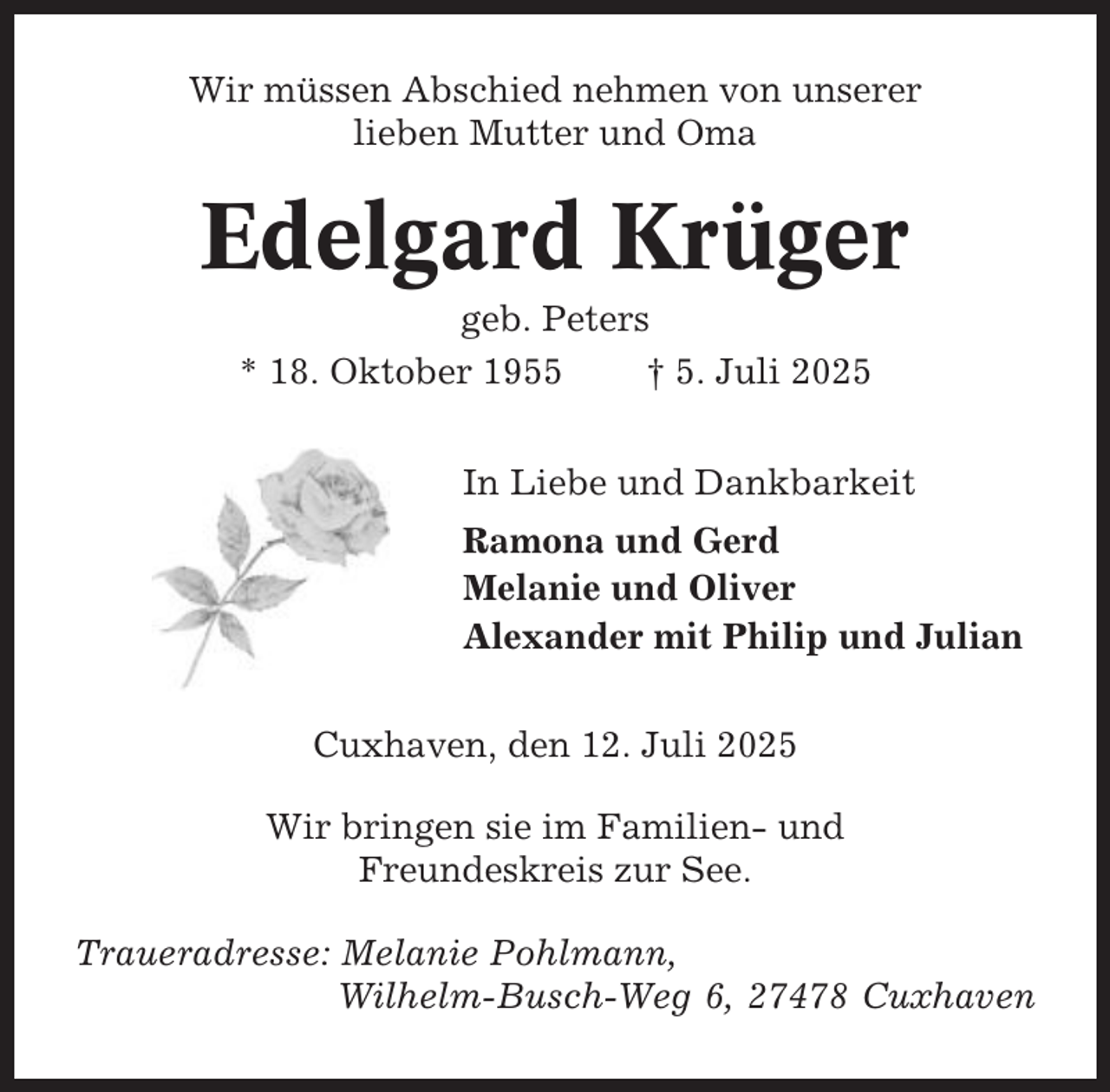 <p>Wir müssen Abschied nehmen von unserer<br />lieben Mutter und Oma</p><p>Edelgard Krüger<br />geb. Peters<br />* 18. Oktober 1955<br />† 5. Juli 2025<br />In Liebe und Dankbarkeit<br />Ramona und Gerd<br />Melanie und Oliver<br />Alexander mit Philip und Julian<br />Cuxhaven, den 12. Juli 2025<br />Wir bringen sie im Familien- und<br />Freundeskreis zur See.<br />Traueradresse: Melanie Pohlmann,<br />Wilhelm-Busch-Weg 6, 27478 Cuxhaven</p>