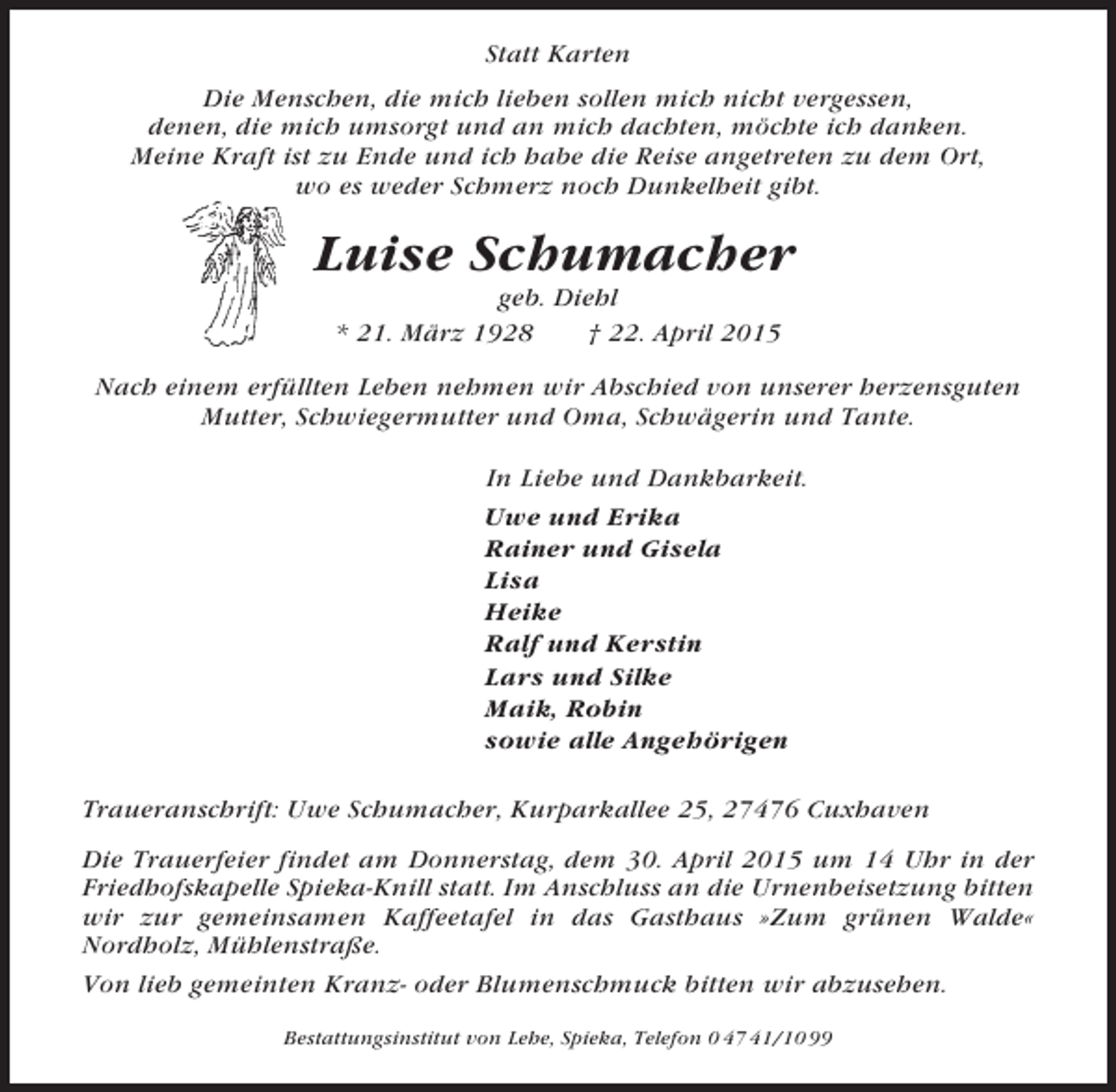 <p>Statt Karten<br />Die Menschen, die mich lieben sollen mich nicht vergessen,<br />denen, die mich umsorgt und an mich dachten, möchte ich danken.<br />Meine Kraft ist zu Ende und ich habe die Reise angetreten zu dem Ort,<br />wo es weder Schmerz noch Dunkelheit gibt.</p><p>Luise Schumacher<br />geb. Diehl<br />* 21. März 1928<br />† 22. April 2015<br />Nach einem erfüllten Leben nehmen wir Abschied von unserer herzensguten<br />Mutter, Schwiegermutter und Oma, Schwägerin und Tante.<br />In Liebe und Dankbarkeit.<br />Uwe und Erika<br />Rainer und Gisela<br />Lisa<br />Heike<br />Ralf und Kerstin<br />Lars und Silke<br />Maik, Robin<br />sowie alle Angehörigen<br />Traueranschrift: Uwe Schumacher, Kurparkallee 25, 27476 Cuxhaven<br />Die Trauerfeier findet am Donnerstag, dem 30. April 2015 um 14 Uhr in der<br />Friedhofskapelle Spieka-Knill statt. Im Anschluss an die Urnenbeisetzung bitten<br />wir zur gemeinsamen Kaffeetafel in das Gasthaus »Zum grünen Walde«<br />Nordholz, Mühlenstraße.<br />Von lieb gemeinten Kranz- oder Blumenschmuck bitten wir abzusehen.<br />Bestattungsinstitut von Lehe, Spieka, Telefon 0 47 41/10 99</p>