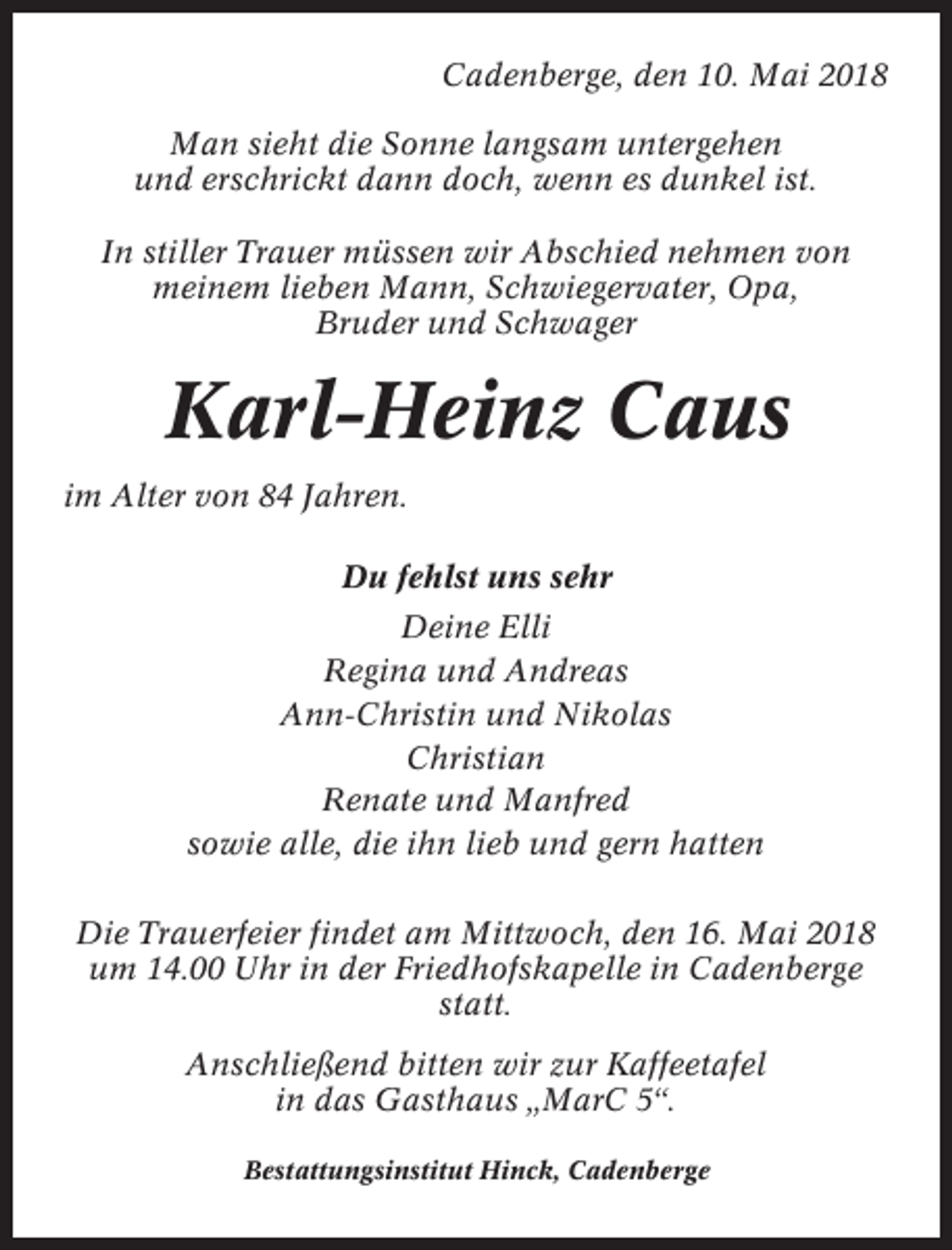 <p>Cadenberge, den 10. Mai 2018<br />Man sieht die Sonne langsam untergehen<br />und erschrickt dann doch, wenn es dunkel ist.<br />In stiller Trauer müssen wir Abschied nehmen von<br />meinem lieben Mann, Schwiegervater, Opa,<br />Bruder und Schwager</p><p>Karl-Heinz Caus<br />im Alter von 84 Jahren.<br />Du fehlst uns sehr<br />Deine Elli<br />Regina und Andreas<br />Ann-Christin und Nikolas<br />Christian<br />Renate und Manfred<br />sowie alle, die ihn lieb und gern hatten<br />Die Trauerfeier findet am Mittwoch, den 16. Mai 2018<br />um 14.00 Uhr in der Friedhofskapelle in Cadenberge<br />statt.<br />Anschließend bitten wir zur Kaffeetafel<br />in das Gasthaus „MarC 5“.<br />Bestattungsinstitut Hinck, Cadenberge</p>