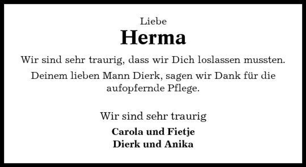 <p>Liebe</p><p>Herma<br />Wir sind sehr traurig, dass wir Dich loslassen mussten. Deinem lieben Mann Dierk, sagen wir Dank für die aufopfernde Pflege.</p><p>Wir sind sehr traurig<br />Carola und Fietje Dierk und Anika</p>