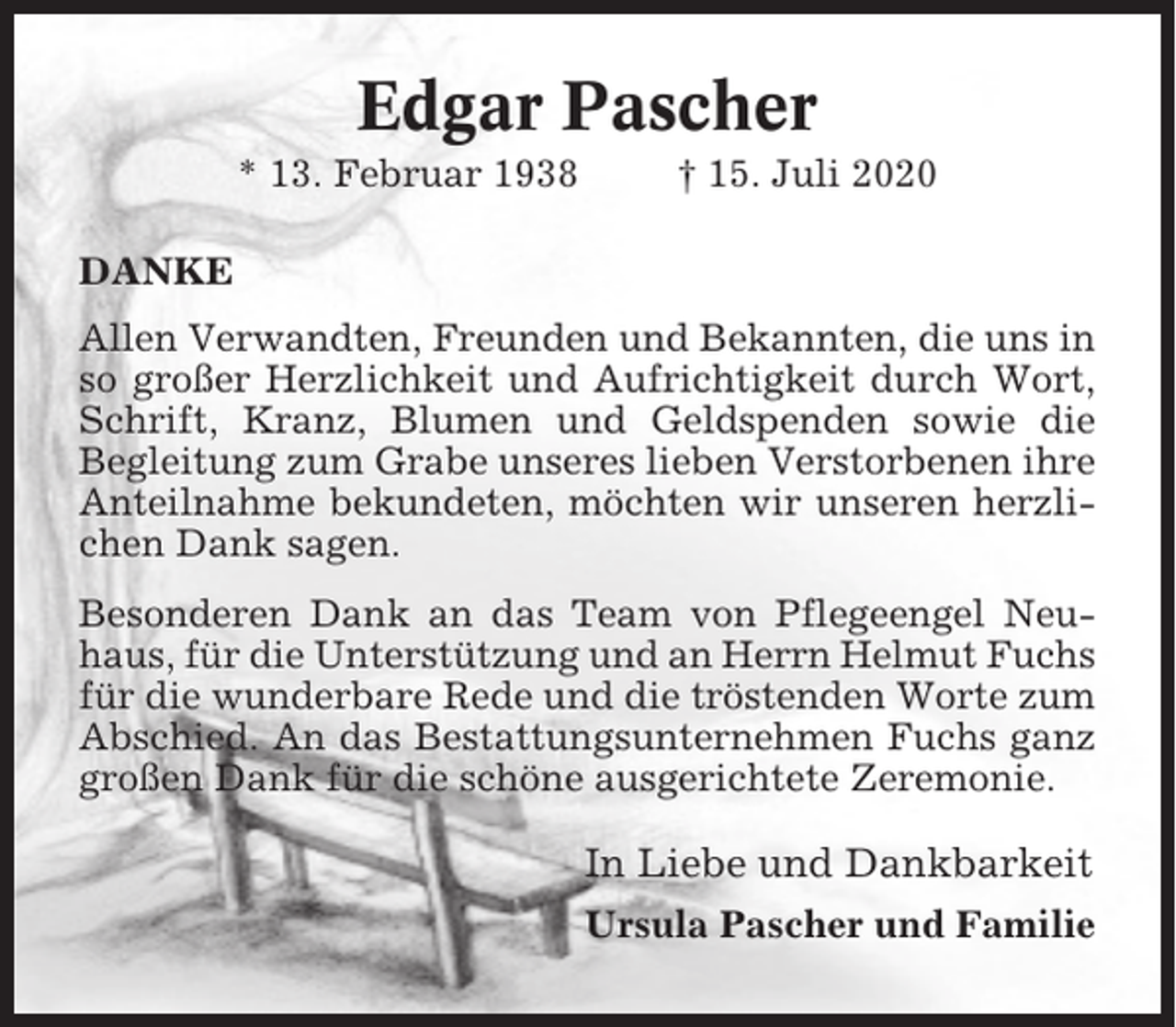 <p>Edgar Pascher<br />* 13. Februar 1938</p><p>† 15. Juli 2020</p><p>DANKE<br />Allen Verwandten, Freunden und Bekannten, die uns in<br />so großer Herzlichkeit und Aufrichtigkeit durch Wort,<br />Schrift, Kranz, Blumen und Geldspenden sowie die<br />Begleitung zum Grabe unseres lieben Verstorbenen ihre<br />Anteilnahme bekundeten, möchten wir unseren herzlichen Dank sagen.<br />Besonderen Dank an das Team von Pflegeengel Neuhaus, für die Unterstützung und an Herrn Helmut Fuchs<br />für die wunderbare Rede und die tröstenden Worte zum<br />Abschied. An das Bestattungsunternehmen Fuchs ganz<br />großen Dank für die schöne ausgerichtete Zeremonie.</p><p>In Liebe und Dankbarkeit<br />Ursula Pascher und Familie</p>