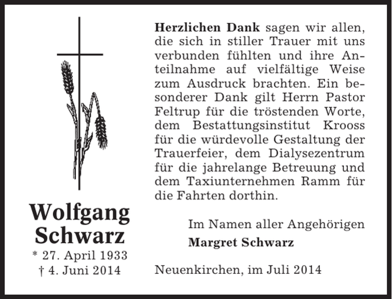 <p>Herzlichen Dank sagen wir allen,<br />die sich in stiller Trauer mit uns<br />verbunden fühlten und ihre Anteilnahme auf vielfältige Weise<br />zum Ausdruck brachten. Ein besonderer Dank gilt Herrn Pastor<br />Feltrup für die tröstenden Worte,<br />dem Bestattungsinstitut Krooss<br />für die würdevolle Gestaltung der<br />Trauerfeier, dem Dialysezentrum<br />für die jahrelange Betreuung und<br />dem Taxiunternehmen Ramm für<br />die Fahrten dorthin.</p><p>Wolfgang<br />Schwarz<br />* 27. April 1933<br />† 4. Juni 2014</p><p>Im Namen aller Angehörigen<br />Margret Schwarz<br />Neuenkirchen, im Juli 2014</p>