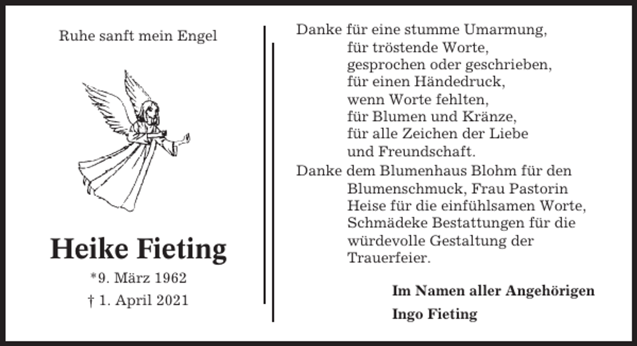 <p>Ruhe sanft mein Engel</p><p>Heike Fieting<br />*9. März 1962<br />† 1. April 2021</p><p>Danke für eine stumme Umarmung,<br />für tröstende Worte,<br />gesprochen oder geschrieben,<br />für einen Händedruck,<br />wenn Worte fehlten,<br />für Blumen und Kränze,<br />für alle Zeichen der Liebe<br />und Freundschaft.<br />Danke dem Blumenhaus Blohm für den<br />Blumenschmuck, Frau Pastorin<br />Heise für die einfühlsamen Worte,<br />Schmädeke Bestattungen für die<br />würdevolle Gestaltung der<br />Trauerfeier.<br />Im Namen aller Angehörigen<br />Ingo Fieting</p>