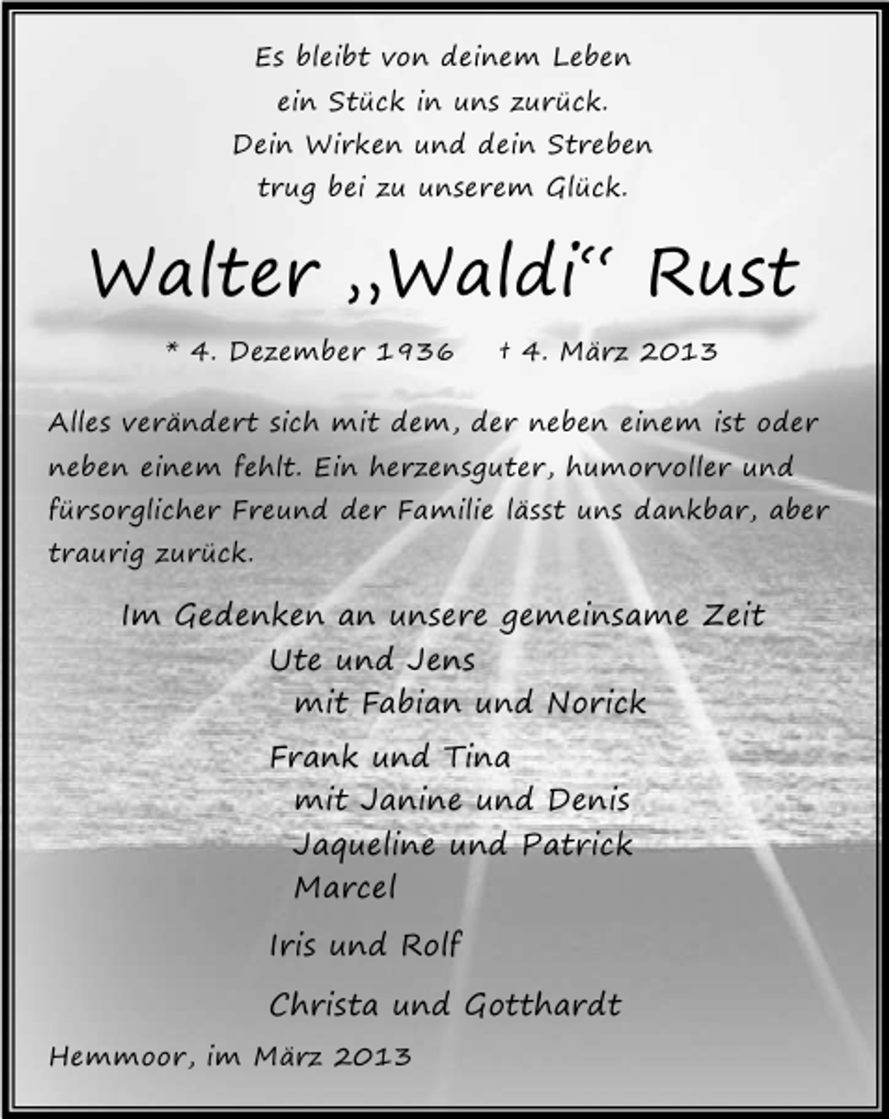 <p>Es bleibt von deinem Leben<br />ein Stück in uns zurück.</p><p>Dein Wirken und dein Streben<br />trug bei zu unserem Glück.</p><p>Walter „Waldi“ Rust<br />* 4. Dezember 1936</p><p>† 4. März 2013</p><p>Alles verändert sich mit dem, der neben einem ist oder<br />neben einem fehlt. Ein herzensguter, humorvoller und</p><p>fürsorglicher Freund der Familie lässt uns dankbar, aber</p><p>traurig zurück.</p><p>Im Gedenken an unsere gemeinsame Zeit<br />Ute und Jens<br />mit Fabian und Norick<br />Frank und Tina<br />mit Janine und Denis<br />Jaqueline und Patrick<br />Marcel<br />Iris und Rolf<br />Christa und Gotthardt<br />Hemmoor, im März 2013</p>