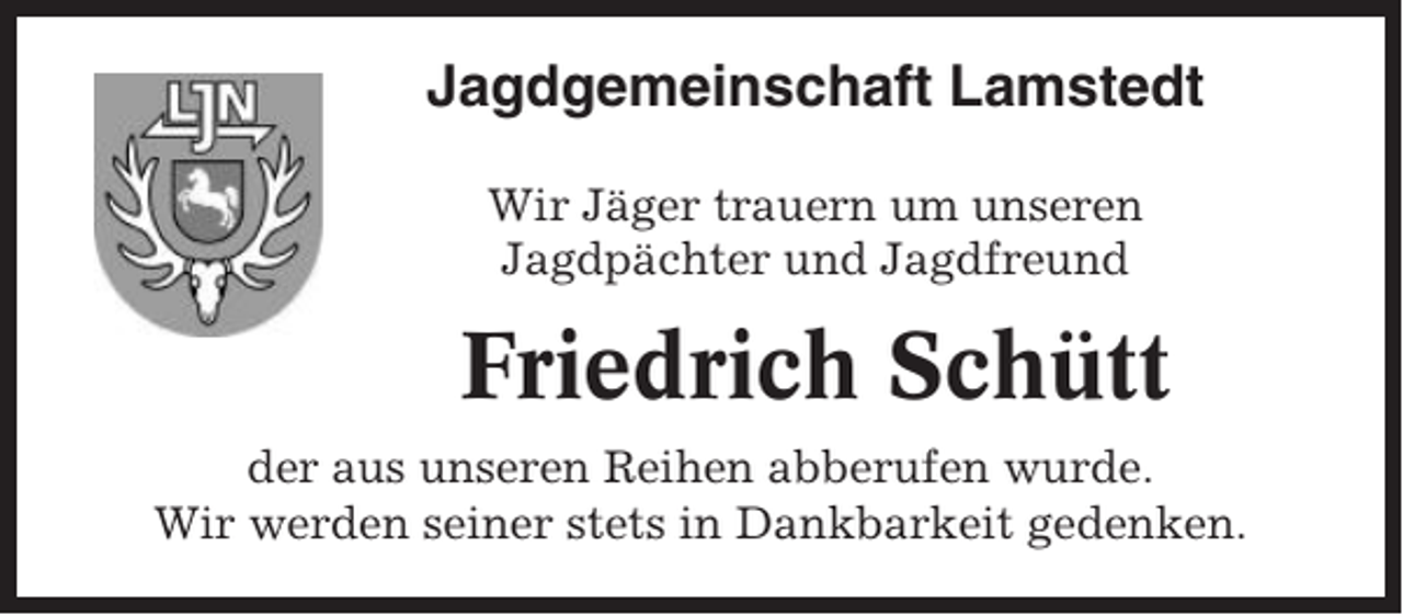 <p>Jagdgemeinschaft Lamstedt<br />Wir Jäger trauern um unseren<br />Jagdpächter und Jagdfreund</p><p>Friedrich Schütt<br />der aus unseren Reihen abberufen wurde.<br />Wir werden seiner stets in Dankbarkeit gedenken.</p>