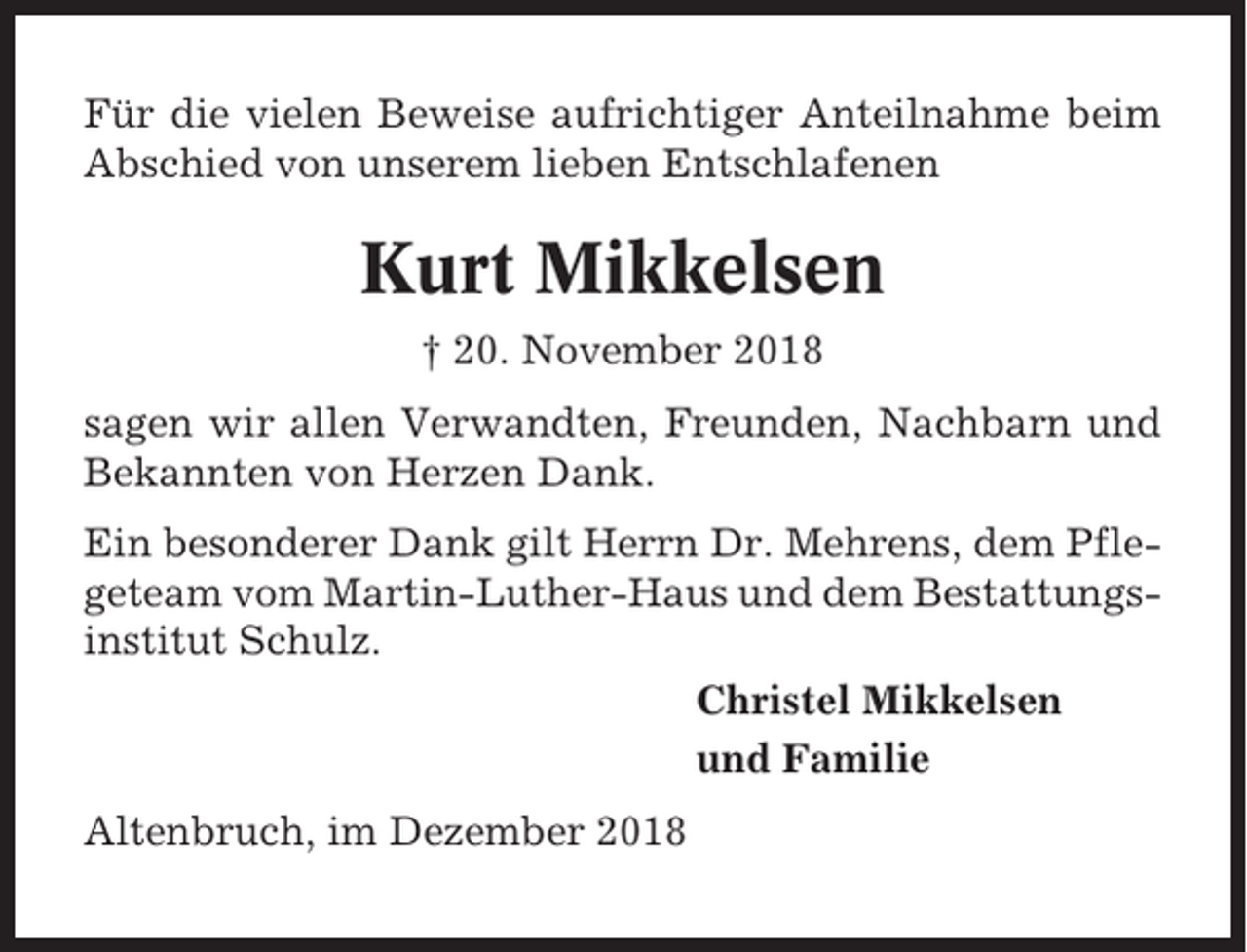 <p>Für die vielen Beweise aufrichtiger Anteilnahme beim<br />Abschied von unserem lieben Entschlafenen</p><p>Kurt Mikkelsen<br />† 20. November 2018<br />sagen wir allen Verwandten, Freunden, Nachbarn und<br />Bekannten von Herzen Dank.<br />Ein besonderer Dank gilt Herrn Dr. Mehrens, dem Pflegeteam vom Martin-Luther-Haus und dem Bestattungsinstitut Schulz.<br />Christel Mikkelsen<br />und Familie<br />Altenbruch, im Dezember 2018</p>