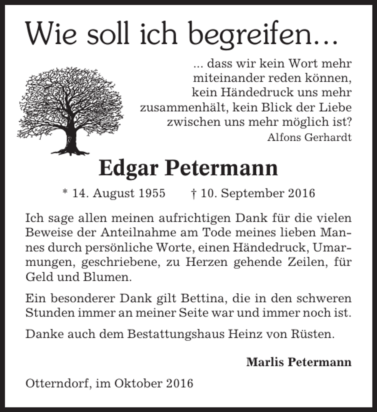 <p>Wie soll ich begreifen...<br />... dass wir kein Wort mehr<br />miteinander reden können,<br />kein Händedruck uns mehr<br />zusammenhält, kein Blick der Liebe<br />zwischen uns mehr möglich ist?<br />Alfons Gerhardt</p><p>Edgar Petermann<br />* 14. August 1955</p><p>† 10. September 2016</p><p>Ich sage allen meinen aufrichtigen Dank für die vielen<br />Beweise der Anteilnahme am Tode meines lieben Mannes durch persönliche Worte, einen Händedruck, Umarmungen, geschriebene, zu Herzen gehende Zeilen, für<br />Geld und Blumen.<br />Ein besonderer Dank gilt Bettina, die in den schweren<br />Stunden immer an meiner Seite war und immer noch ist.<br />Danke auch dem Bestattungshaus Heinz von Rüsten.<br />Marlis Petermann<br />Otterndorf, im Oktober 2016</p>