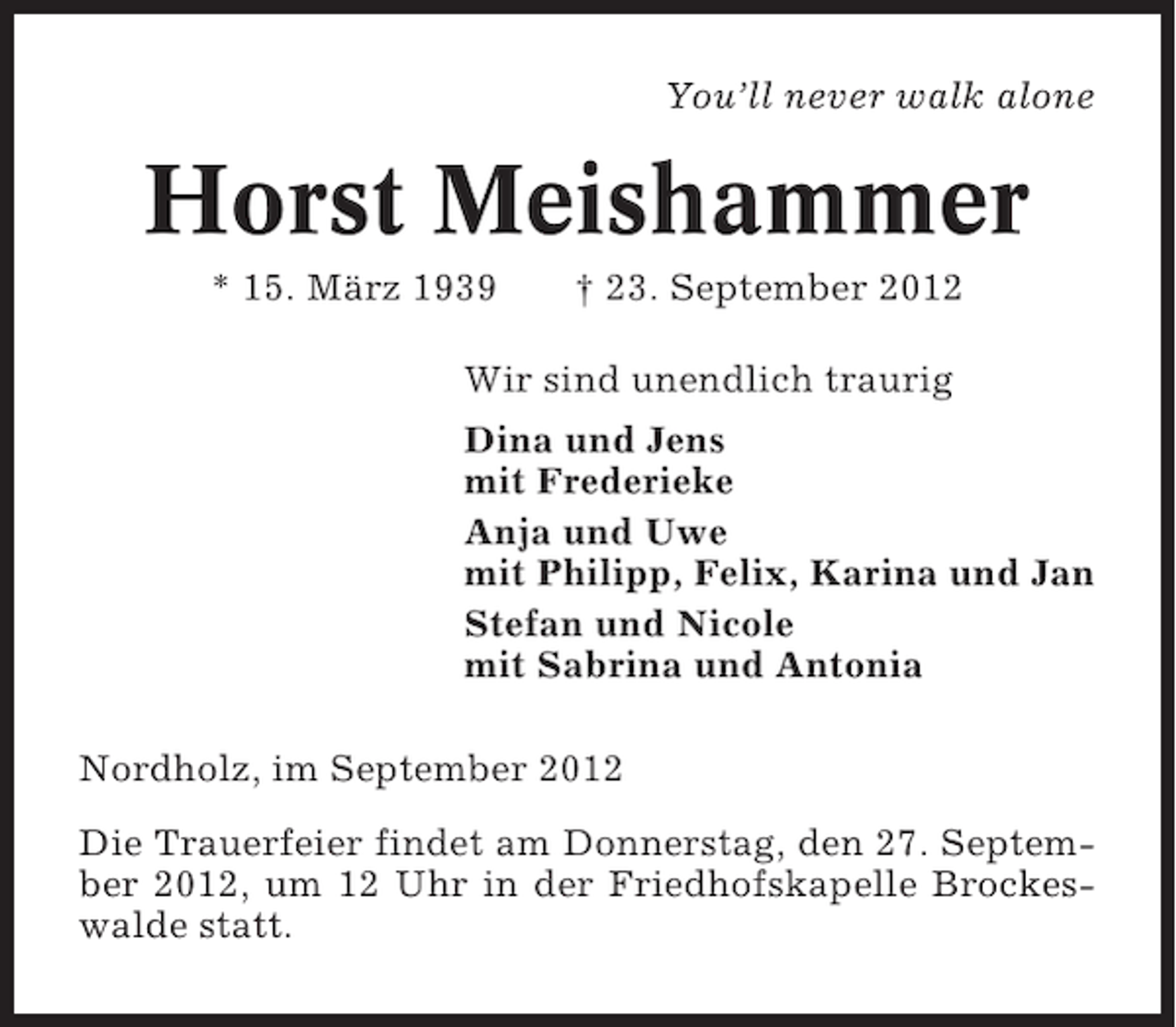 <p>You’ll never walk alone</p>
<p>Horst Meishammer<br />* 15. März 1939</p>
<p>† 23. September 2012</p>
<p>Wir sind unendlich traurig<br />Dina und Jens<br />mit Frederieke<br />Anja und Uwe<br />mit Philipp, Felix, Karina und Jan<br />Stefan und Nicole<br />mit Sabrina und Antonia<br />Nordholz, im September 2012<br />Die Trauerfeier findet am Donnerstag, den 27. September 2012, um 12 Uhr in der Friedhofskapelle Brockeswalde statt.</p>