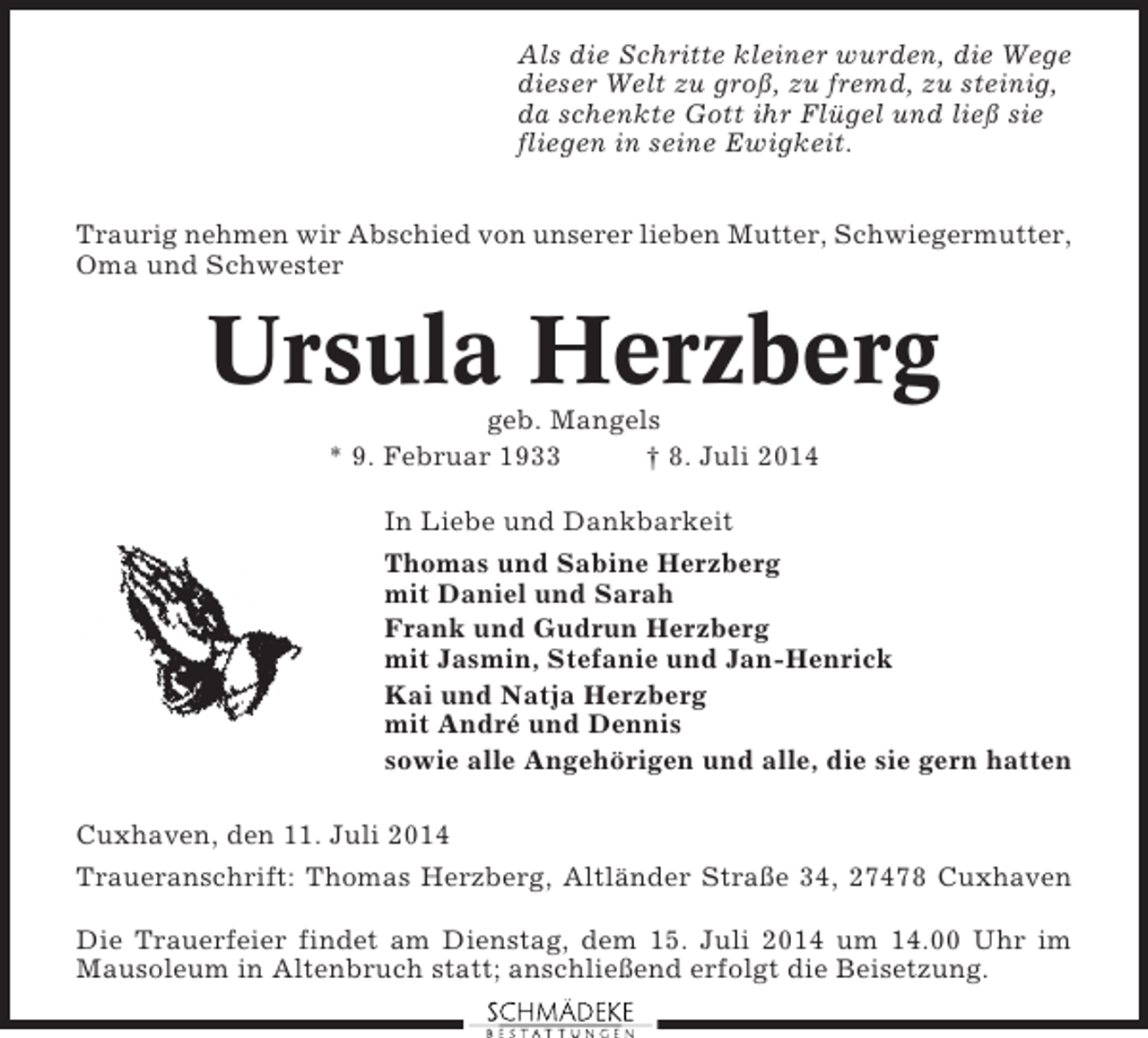 <p>Als die Schritte kleiner wurden, die Wege<br />dieser Welt zu groß, zu fremd, zu steinig,<br />da schenkte Gott ihr Flügel und ließ sie<br />fliegen in seine Ewigkeit.<br />Traurig nehmen wir Abschied von unserer lieben Mutter, Schwiegermutter,<br />Oma und Schwester</p><p>Ursula Herzberg<br />geb. Mangels<br />* 9. Februar 1933<br />† 8. Juli 2014<br />In Liebe und Dankbarkeit<br />Thomas und Sabine Herzberg<br />mit Daniel und Sarah<br />Frank und Gudrun Herzberg<br />mit Jasmin, Stefanie und Jan-Henrick<br />Kai und Natja Herzberg<br />mit André und Dennis<br />sowie alle Angehörigen und alle, die sie gern hatten<br />Cuxhaven, den 11. Juli 2014<br />Traueranschrift: Thomas Herzberg, Altländer Straße 34, 27478 Cuxhaven<br />Die Trauerfeier findet am Dienstag, dem 15. Juli 2014 um 14.00 Uhr im<br />Mausoleum in Altenbruch statt; anschließend erfolgt die Beisetzung.</p>