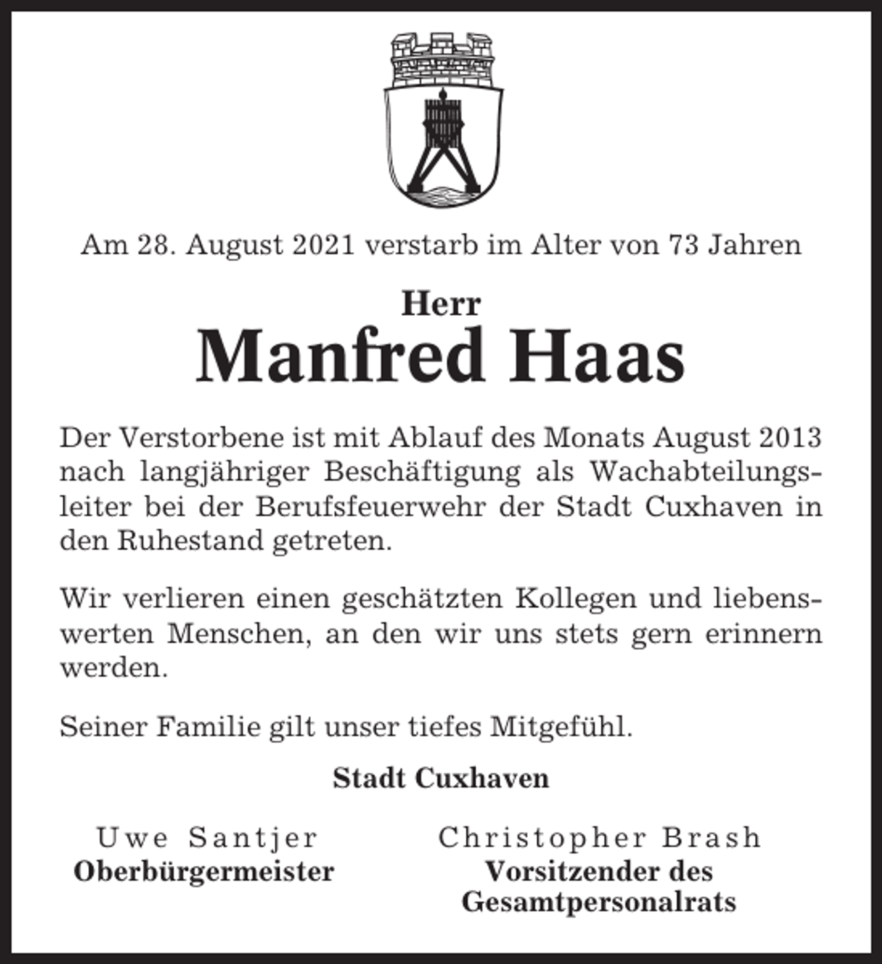 <p>Am 28. August 2021 verstarb im Alter von 73 Jahren</p><p>Herr</p><p>Manfred Haas<br />Der Verstorbene ist mit Ablauf des Monats August 2013<br />nach langjähriger Beschäftigung als Wachabteilungsleiter bei der Berufsfeuerwehr der Stadt Cuxhaven in<br />den Ruhestand getreten.<br />Wir verlieren einen geschätzten Kollegen und liebenswerten Menschen, an den wir uns stets gern erinnern<br />werden.<br />Seiner Familie gilt unser tiefes Mitgefühl.<br />Stadt Cuxhaven<br />Uwe Santjer<br />Oberbürgermeister</p><p>Christopher Brash<br />Vorsitzender des<br />Gesamtpersonalrats</p>