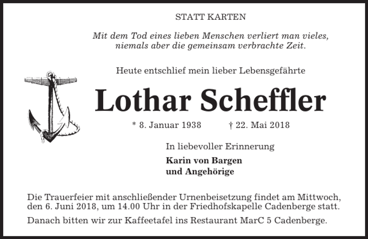 <p>STATT KARTEN</p><p>Mit dem Tod eines lieben Menschen verliert man vieles,<br />niemals aber die gemeinsam verbrachte Zeit.<br />Heute entschlief mein lieber Lebensgefährte</p><p>Lothar Scheffler<br />* 8. Januar 1938</p><p>† 22. Mai 2018</p><p>In liebevoller Erinnerung<br />Karin von Bargen<br />und Angehörige<br />Die Trauerfeier mit anschließender Urnenbeisetzung findet am Mittwoch,<br />den 6. Juni 2018, um 14.00 Uhr in der Friedhofskapelle Cadenberge statt.<br />Danach bitten wir zur Kaffeetafel ins Restaurant MarC 5 Cadenberge.</p>