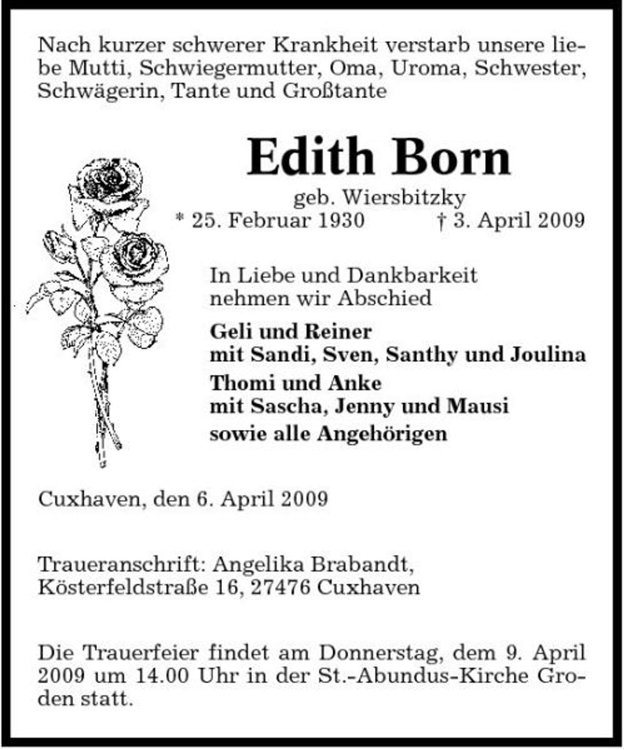 <p>Nach kurzer schwerer Krankheit verstarb unsere liebe Mutti, Schwiegermutter, Oma, Uroma, Schwester, Schwägerin, Tante und Großtante</p><p>Edith Born<br />geb. Wiersbitzky * 25. Februar 1930 † 3. April 2009 In Liebe und Dankbarkeit nehmen wir Abschied Geli und Reiner mit Sandi, Sven, Santhy und Joulina Thomi und Anke mit Sascha, Jenny und Mausi sowie alle Angehörigen Cuxhaven, den 6. April 2009 Traueranschrift: Angelika Brabandt, Kösterfeldstraße 16, 27476 Cuxhaven Die Trauerfeier findet am Donnerstag, dem 9. April 2009 um 14.00 Uhr in der St.-Abundus-Kirche Groden statt.</p>