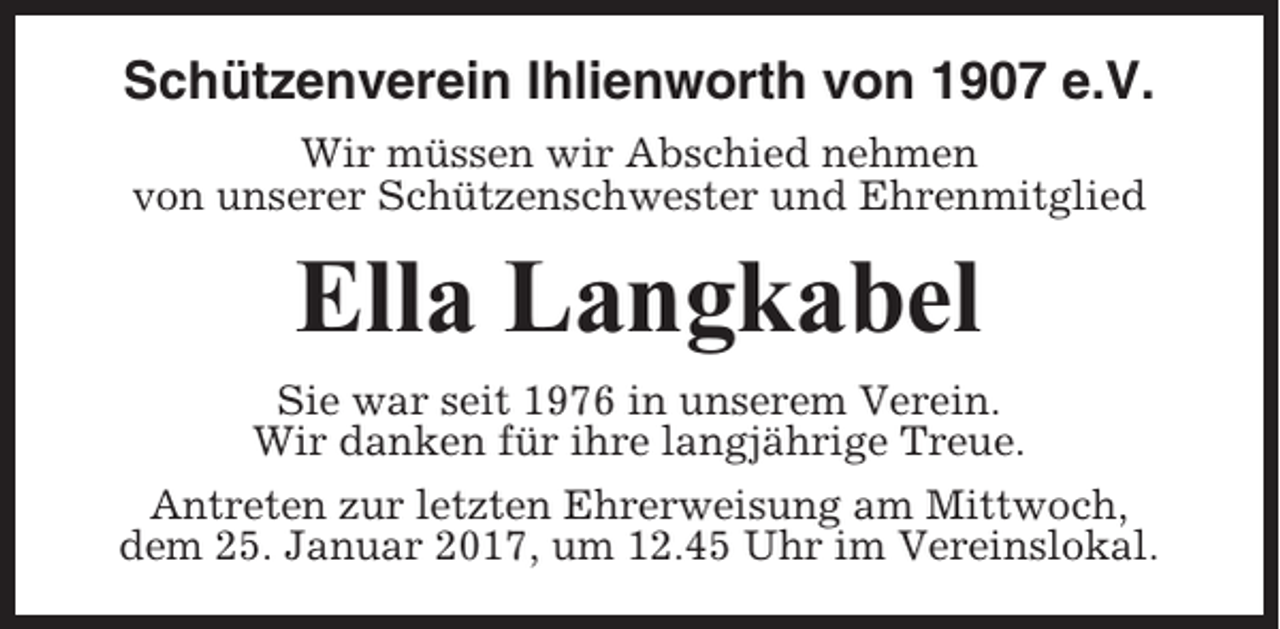 <p>Schützenverein Ihlienworth von 1907 e.V.<br />Wir müssen wir Abschied nehmen<br />von unserer Schützenschwester und Ehrenmitglied</p><p>Ella Langkabel<br />Sie war seit 1976 in unserem Verein.<br />Wir danken für ihre langjährige Treue.<br />Antreten zur letzten Ehrerweisung am Mittwoch,<br />dem 25. Januar 2017, um 12.45 Uhr im Vereinslokal.</p>
