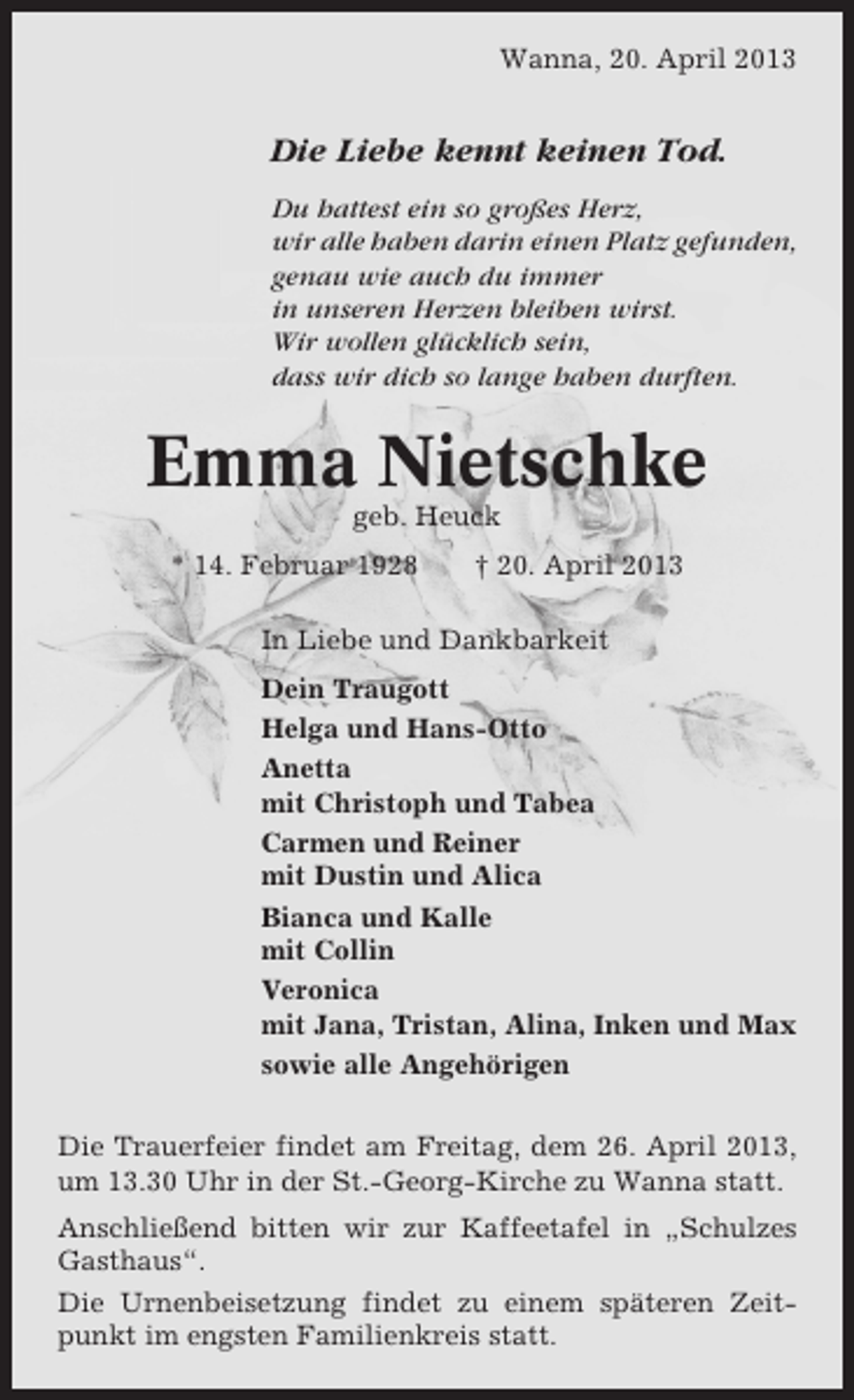 <p>Wanna, 20. April 2013</p><p>Die Liebe kennt keinen Tod.<br />Du hattest ein so großes Herz,<br />wir alle haben darin einen Platz gefunden,<br />genau wie auch du immer<br />in unseren Herzen bleiben wirst.<br />Wir wollen glücklich sein,<br />dass wir dich so lange haben durften.</p><p>Emma Nietschke<br />geb. Heuck<br />* 14. Februar 1928</p><p>† 20. April 2013</p><p>In Liebe und Dankbarkeit<br />Dein Traugott<br />Helga und Hans-Otto<br />Anetta<br />mit Christoph und Tabea<br />Carmen und Reiner<br />mit Dustin und Alica<br />Bianca und Kalle<br />mit Collin<br />Veronica<br />mit Jana, Tristan, Alina, Inken und Max<br />sowie alle Angehörigen<br />Die Trauerfeier findet am Freitag, dem 26. April 2013,<br />um 13.30 Uhr in der St.-Georg-Kirche zu Wanna statt.<br />Anschließend bitten wir zur Kaffeetafel in „Schulzes<br />Gasthaus“.<br />Die Urnenbeisetzung findet zu einem späteren Zeitpunkt im engsten Familienkreis statt.</p>