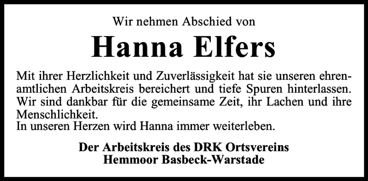 <p>Wir nehmen Abschied von</p><p>Hanna Elfers<br />Mit ihrer Herzlichkeit und Zuverlässigkeit hat sie unseren ehrenamtlichen Arbeitskreis bereichert und tiefe Spuren hinterlassen.<br />Wir sind dankbar für die gemeinsame Zeit, ihr Lachen und ihre<br />Menschlichkeit.<br />In unseren Herzen wird Hanna immer weiterleben.<br />Der Arbeitskreis des DRK Ortsvereins<br />Hemmoor Basbeck-Warstade</p>