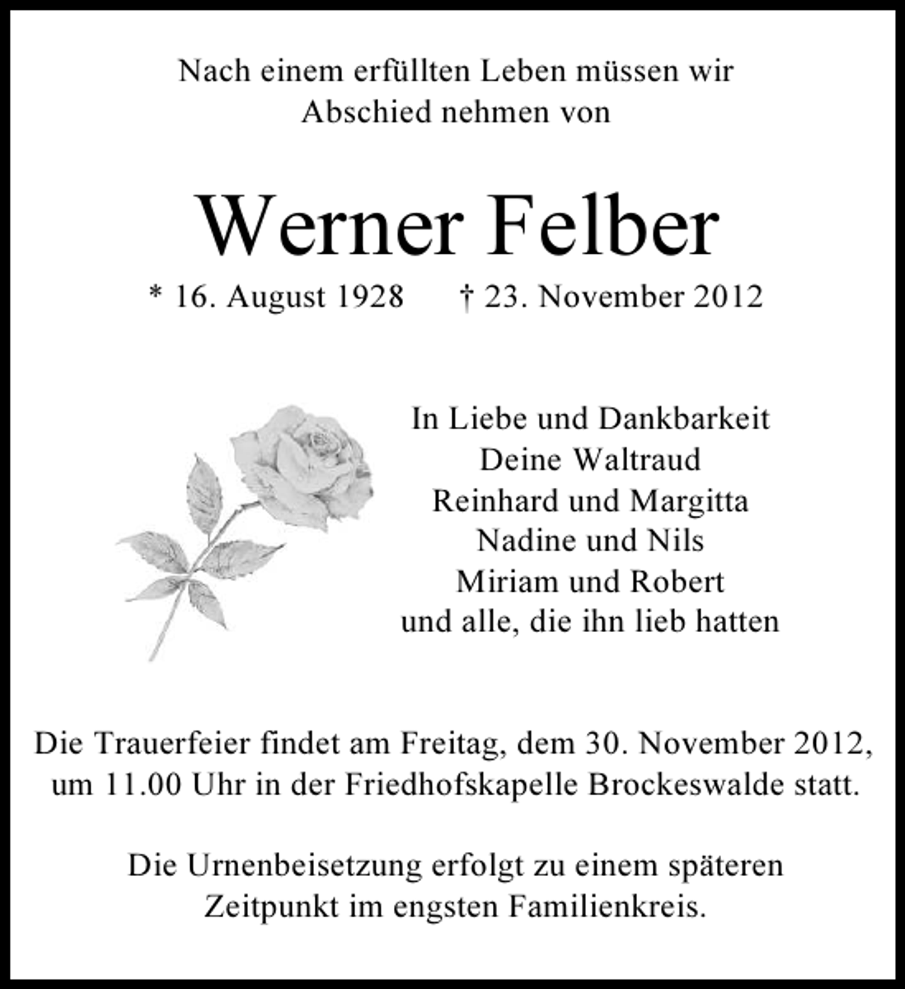 <p>Nach einem erfüllten Leben müssen wir<br />Abschied nehmen von</p><p>Werner Felber<br />* 16. August 1928</p><p>† 23. November 2012</p><p>In Liebe und Dankbarkeit<br />Deine Waltraud<br />Reinhard und Margitta<br />Nadine und Nils<br />Miriam und Robert<br />und alle, die ihn lieb hatten</p><p>Die Trauerfeier findet am Freitag, dem 30. November 2012,<br />um 11.00 Uhr in der Friedhofskapelle Brockeswalde statt.<br />Die Urnenbeisetzung erfolgt zu einem späteren<br />Zeitpunkt im engsten Familienkreis.</p>