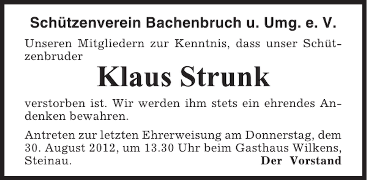 <p>Schützenverein Bachenbruch u. Umg. e. V.<br />Unseren Mitgliedern zur Kenntnis, dass unser Schützenbruder</p><p>Klaus Strunk<br />verstorben ist. Wir werden ihm stets ein ehrendes Andenken bewahren.<br />Antreten zur letzten Ehrerweisung am Donnerstag, dem<br />30. August 2012, um 13.30 Uhr beim Gasthaus Wilkens,<br />Steinau.<br />Der Vorstand</p>