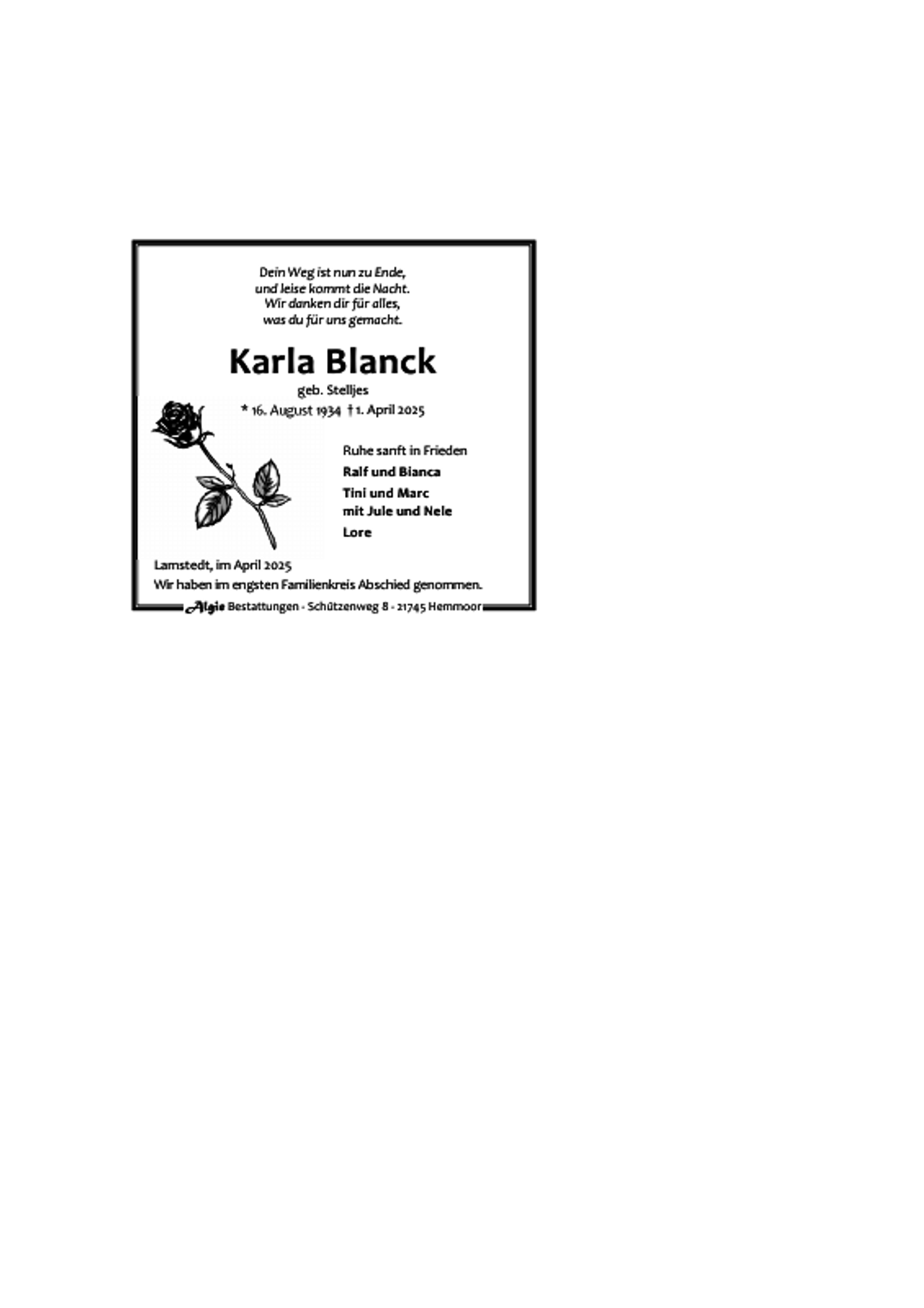 <p>Dein Weg ist nun zu Ende,<br />und leise kommt die Nacht.<br />Wir danken dir für alles,<br />was du für uns gemacht.</p><p>Karla Blanck<br />geb. Stelljes<br />* 16. August 1934 † 1. April 2025<br />Ruhe sanft in Frieden<br />Ralf und Bianca<br />Tini und Marc<br />mit Jule und Nele<br />Lore<br />Lamstedt, im April 2025<br />Wir haben im engsten Familienkreis Abschied genommen.<br />Algie Bestattungen - Schützenweg 8 - 21745 Hemmoor</p>