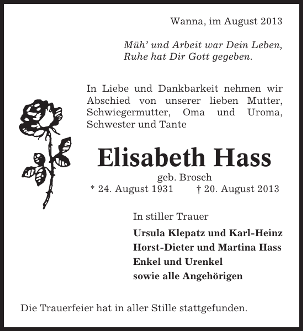 <p>Wanna, im August 2013<br />Müh’ und Arbeit war Dein Leben,<br />Ruhe hat Dir Gott gegeben.<br />In Liebe und Dankbarkeit nehmen wir<br />Abschied von unserer lieben Mutter,<br />Schwiegermutter, Oma und Uroma,<br />Schwester und Tante</p><p>Elisabeth Hass<br />geb. Brosch<br />* 24. August 1931<br />† 20. August 2013<br />In stiller Trauer<br />Ursula Klepatz und Karl-Heinz<br />Horst-Dieter und Martina Hass<br />Enkel und Urenkel<br />sowie alle Angehörigen<br />Die Trauerfeier hat in aller Stille stattgefunden.</p>
