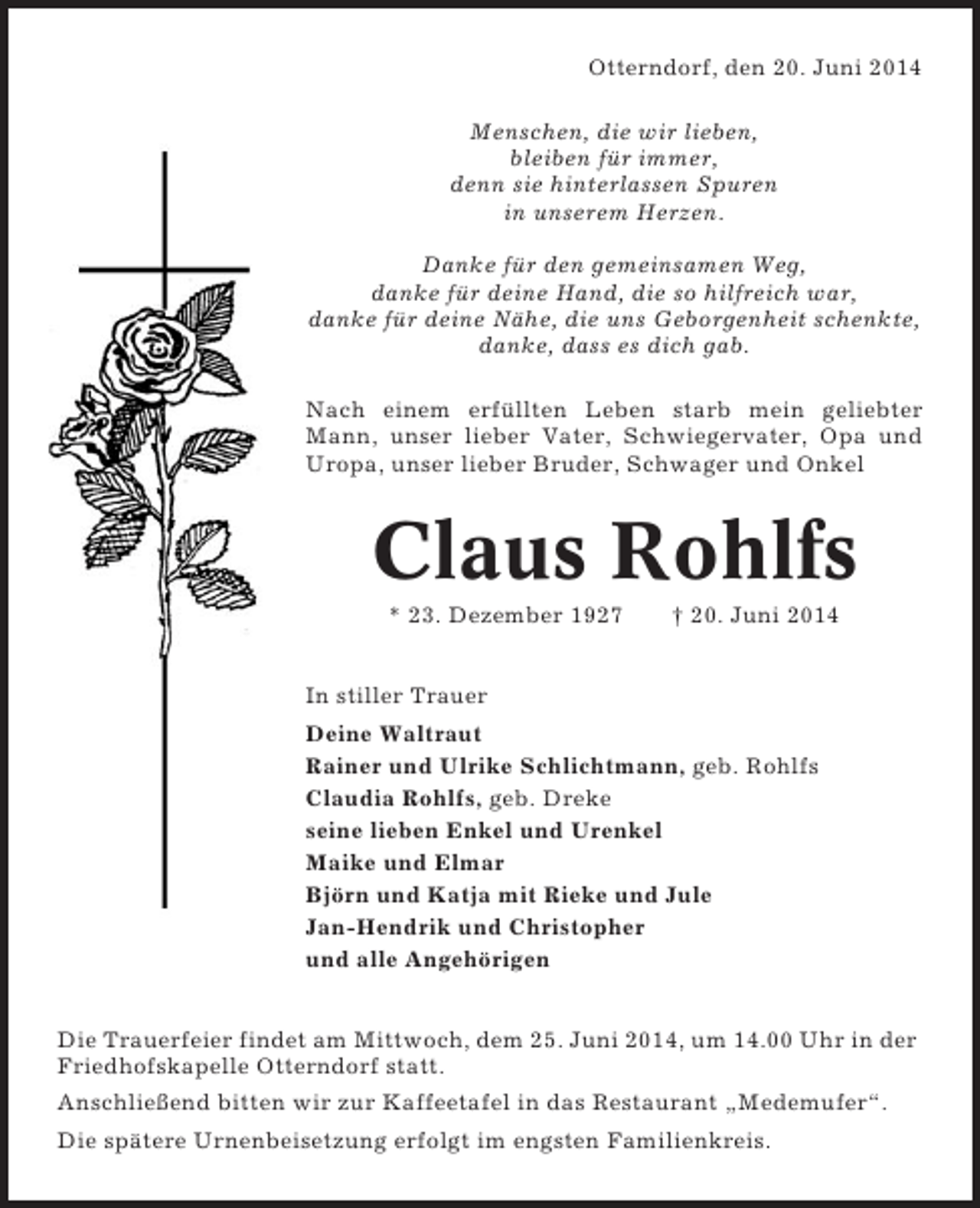 <p>Otterndorf, den 20. Juni 2014<br />Menschen, die wir lieben,<br />bleiben für immer,<br />denn sie hinterlassen Spuren<br />in unserem Herzen.<br />Danke für den gemeinsamen Weg,<br />danke für deine Hand, die so hilfreich war,<br />danke für deine Nähe, die uns Geborgenheit schenkte,<br />danke, dass es dich gab.<br />Nach einem erfüllten Leben starb mein geliebter<br />Mann, unser lieber Vater, Schwiegervater, Opa und<br />Uropa, unser lieber Bruder, Schwager und Onkel</p><p>Claus Rohlfs<br />* 23. Dezember 1927</p><p>† 20. Juni 2014</p><p>In stiller Trauer<br />Deine Waltraut<br />Rainer und Ulrike Schlichtmann, geb. Rohlfs<br />Claudia Rohlfs, geb. Dreke<br />seine lieben Enkel und Urenkel<br />Maike und Elmar<br />Björn und Katja mit Rieke und Jule<br />Jan-Hendrik und Christopher<br />und alle Angehörigen<br />Die Trauerfeier findet am Mittwoch, dem 25. Juni 2014, um 14.00 Uhr in der<br />Friedhofskapelle Otterndorf statt.<br />Anschließend bitten wir zur Kaffeetafel in das Restaurant „Medemufer“.<br />Die spätere Urnenbeisetzung erfolgt im engsten Familienkreis.</p>