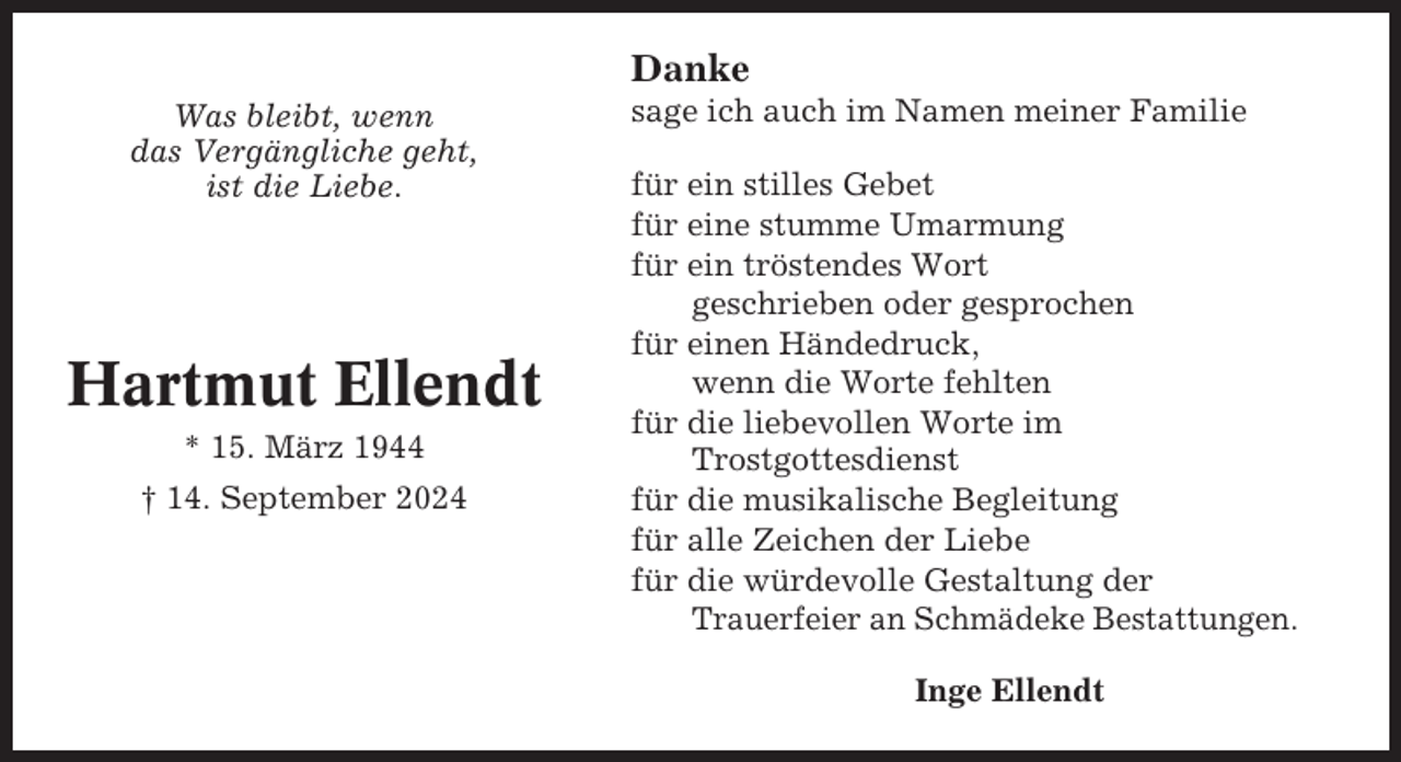 <p>Danke<br />Was bleibt, wenn<br />das Vergängliche geht,<br />ist die Liebe.</p><p>Hartmut Ellendt<br />* 15. März 1944<br />† 14. September 2024</p><p>sage ich auch im Namen meiner Familie<br />für ein stilles Gebet<br />für eine stumme Umarmung<br />für ein tröstendes Wort<br />geschrieben oder gesprochen<br />für einen Händedruck,<br />wenn die Worte fehlten<br />für die liebevollen Worte im<br />Trostgottesdienst<br />für die musikalische Begleitung<br />für alle Zeichen der Liebe<br />für die würdevolle Gestaltung der<br />Trauerfeier an Schmädeke Bestattungen.<br />Inge Ellendt</p>