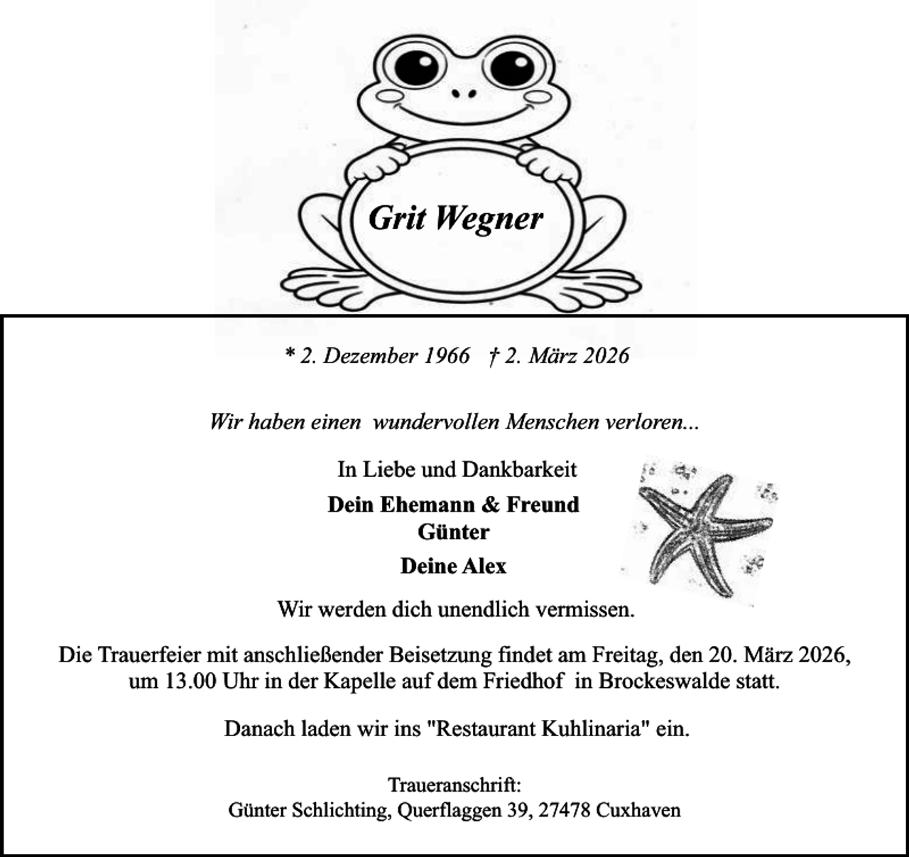 <p>Grit Wegner</p><p>* 2. Dezember 1966 † 2. März 2026<br />Wir haben einen wundervollen Menschen verloren...<br />In Liebe und Dankbarkeit<br />Dein Ehemann &amp; Freund<br />Günter<br />Deine Alex<br />Wir werden dich unendlich vermissen.<br />Die Trauerfeier mit anschließender Beisetzung findet am Freitag, den 20. März 2026,<br />um 13.00 Uhr in der Kapelle auf dem Friedhof in Brockeswalde statt.<br />Danach laden wir ins "Restaurant Kuhlinaria" ein.<br />Traueranschrift:<br />Günter Schlichting, Querflaggen 39, 27478 Cuxhaven</p>