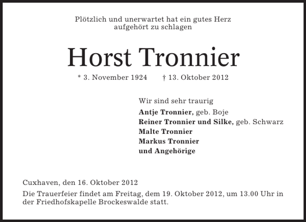 <p>Plötzlich und unerwartet hat ein gutes Herz<br />aufgehört zu schlagen</p><p>Horst Tronnier<br />* 3. November 1924</p><p>† 13. Oktober 2012</p><p>Wir sind sehr traurig<br />Antje Tronnier, geb. Boje<br />Reiner Tronnier und Silke, geb. Schwarz<br />Malte Tronnier<br />Markus Tronnier<br />und Angehörige</p><p>Cuxhaven, den 16. Oktober 2012<br />Die Trauerfeier findet am Freitag, dem 19. Oktober 2012, um 13.00 Uhr in<br />der Friedhofskapelle Brockeswalde statt.</p>