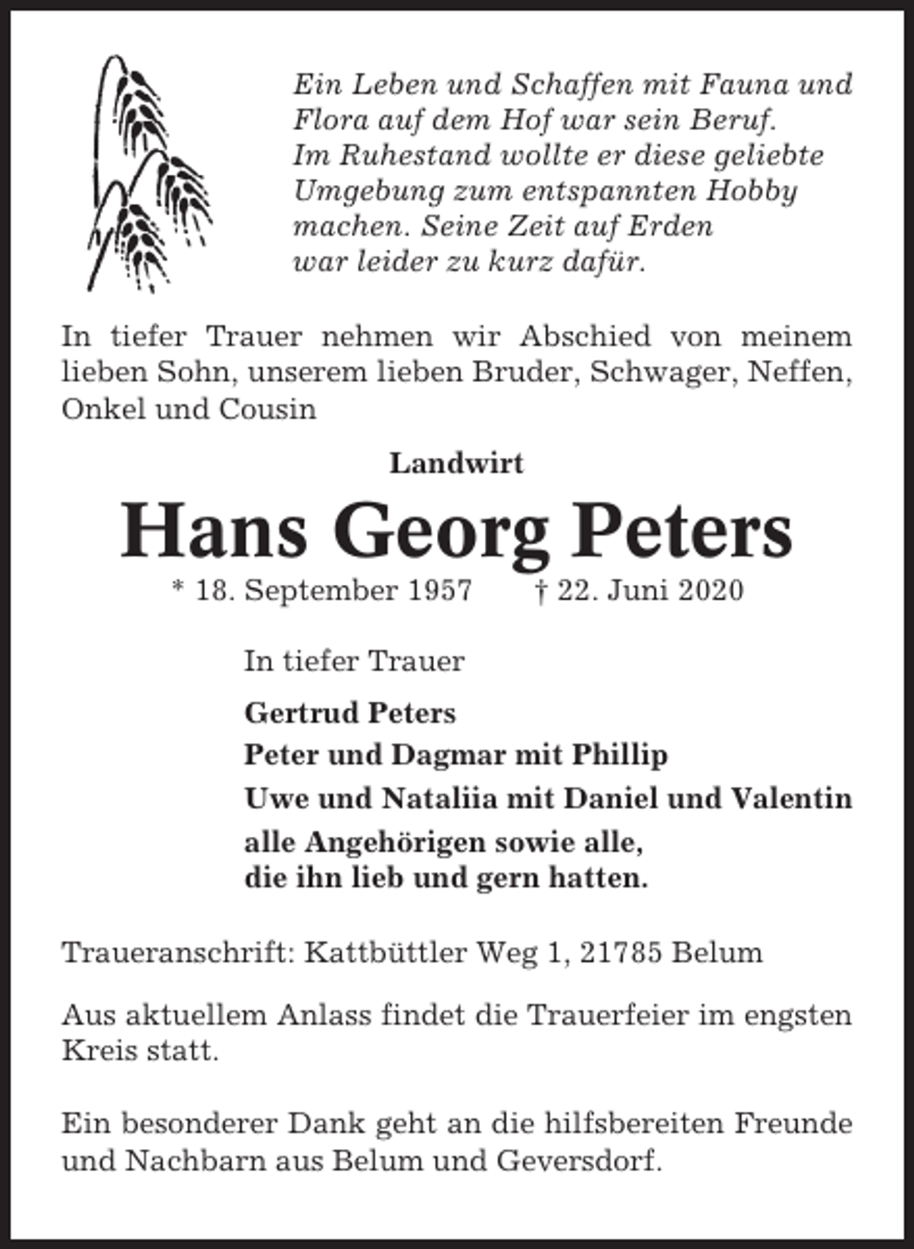 <p>Ein Leben und Schaffen mit Fauna und<br />Flora auf dem Hof war sein Beruf.<br />Im Ruhestand wollte er diese geliebte<br />Umgebung zum entspannten Hobby<br />machen. Seine Zeit auf Erden<br />war leider zu kurz dafür.<br />In tiefer Trauer nehmen wir Abschied von meinem<br />lieben Sohn, unserem lieben Bruder, Schwager, Neffen,<br />Onkel und Cousin<br />Landwirt</p><p>Hans Georg Peters<br />* 18. September 1957</p><p>† 22. Juni 2020</p><p>In tiefer Trauer<br />Gertrud Peters<br />Peter und Dagmar mit Phillip<br />Uwe und Nataliia mit Daniel und Valentin<br />alle Angehörigen sowie alle,<br />die ihn lieb und gern hatten.<br />Traueranschrift: Kattbüttler Weg 1, 21785 Belum<br />Aus aktuellem Anlass findet die Trauerfeier im engsten<br />Kreis statt.<br />Ein besonderer Dank geht an die hilfsbereiten Freunde<br />und Nachbarn aus Belum und Geversdorf.</p>