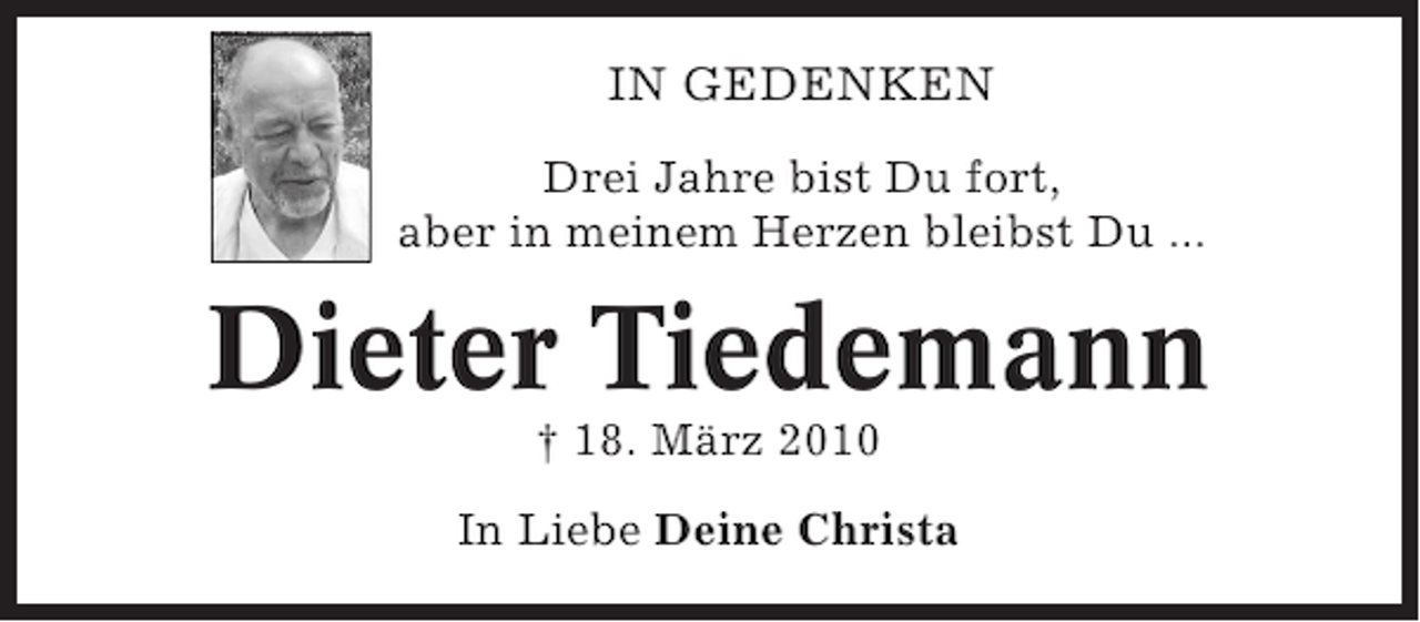 <p>IN GEDENKEN<br />Drei Jahre bist Du fort,<br />aber in meinem Herzen bleibst Du ...</p>
<p>Dieter Tiedemann<br />† 18. März 2010<br />In Liebe Deine Christa</p>