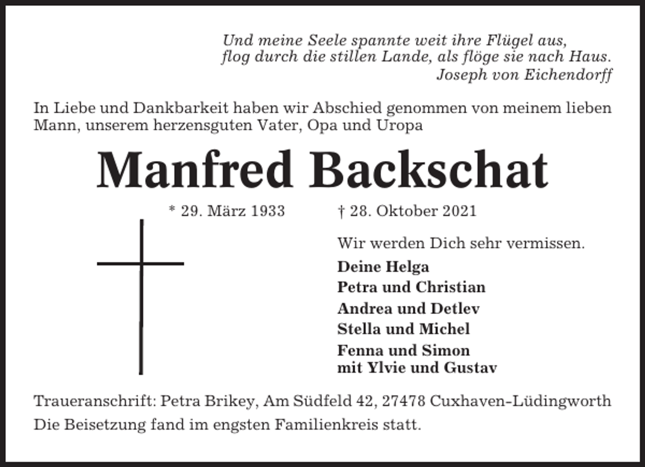 <p>Und meine Seele spannte weit ihre Flügel aus,<br />flog durch die stillen Lande, als flöge sie nach Haus.<br />Joseph von Eichendorff<br />In Liebe und Dankbarkeit haben wir Abschied genommen von meinem lieben<br />Mann, unserem herzensguten Vater, Opa und Uropa</p><p>Manfred Backschat<br />* 29. März 1933</p><p>† 28. Oktober 2021<br />Wir werden Dich sehr vermissen.<br />Deine Helga<br />Petra und Christian<br />Andrea und Detlev<br />Stella und Michel<br />Fenna und Simon<br />mit Ylvie und Gustav</p><p>Traueranschrift: Petra Brikey, Am Südfeld 42, 27478 Cuxhaven-Lüdingworth<br />Die Beisetzung fand im engsten Familienkreis statt.</p>