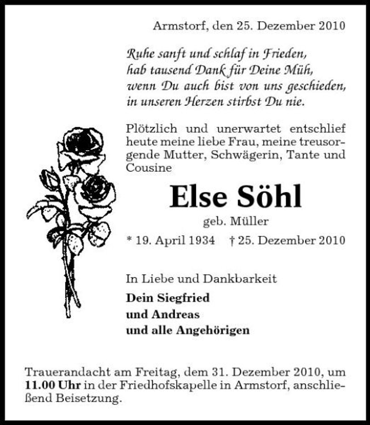 <p>Armstorf, den 25. Dezember 2010</p><p>Ruhe sanft und schlaf in Frieden, hab tausend Dank für Deine Müh, wenn Du auch bist von uns geschieden, in unseren Herzen stirbst Du nie.<br />Plötzlich und unerwartet entschlief heute meine liebe Frau, meine treusorgende Mutter, Schwägerin, Tante und Cousine</p><p>Else Söhl<br />geb. Müller * 19. April 1934 † 25. Dezember 2010 In Liebe und Dankbarkeit Dein Siegfried und Andreas und alle Angehörigen Trauerandacht am Freitag, dem 31. Dezember 2010, um 11.00 Uhr in der Friedhofskapelle in Armstorf, anschließend Beisetzung.</p>