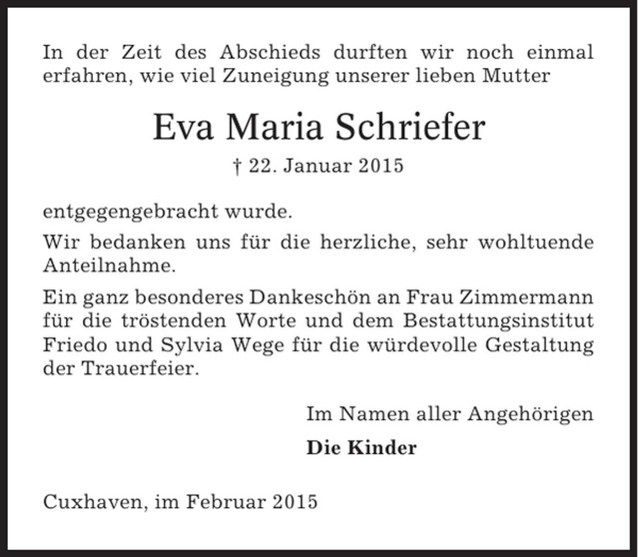 <p>In der Zeit des Abschieds durften wir noch einmal<br />erfahren, wie viel Zuneigung unserer lieben Mutter</p><p>Eva Maria Schriefer<br />† 22. Januar 2015<br />entgegengebracht wurde.<br />Wir bedanken uns für die herzliche, sehr wohltuende<br />Anteilnahme.<br />Ein ganz besonderes Dankeschön an Frau Zimmermann<br />für die tröstenden Worte und dem Bestattungsinstitut<br />Friedo und Sylvia Wege für die würdevolle Gestaltung<br />der Trauerfeier.<br />Im Namen aller Angehörigen<br />Die Kinder<br />Cuxhaven, im Februar 2015</p>