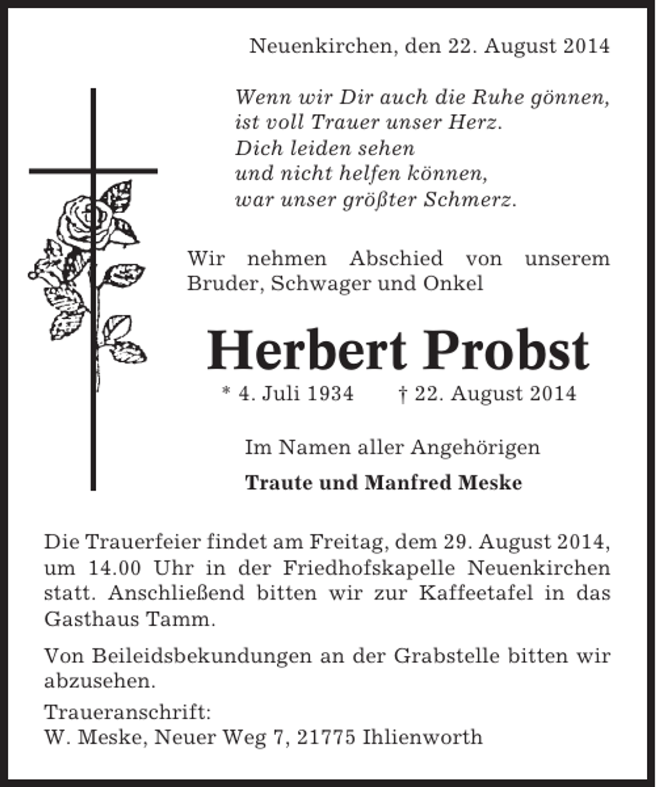 <p>Neuenkirchen, den 22. August 2014<br />Wenn wir Dir auch die Ruhe gönnen,<br />ist voll Trauer unser Herz.<br />Dich leiden sehen<br />und nicht helfen können,<br />war unser größter Schmerz.<br />Wir nehmen Abschied von<br />Bruder, Schwager und Onkel</p><p>unserem</p><p>Herbert Probst<br />* 4. Juli 1934</p><p>† 22. August 2014</p><p>Im Namen aller Angehörigen<br />Traute und Manfred Meske<br />Die Trauerfeier findet am Freitag, dem 29. August 2014,<br />um 14.00 Uhr in der Friedhofskapelle Neuenkirchen<br />statt. Anschließend bitten wir zur Kaffeetafel in das<br />Gasthaus Tamm.<br />Von Beileidsbekundungen an der Grabstelle bitten wir<br />abzusehen.<br />Traueranschrift:<br />W. Meske, Neuer Weg 7, 21775 Ihlienworth</p>