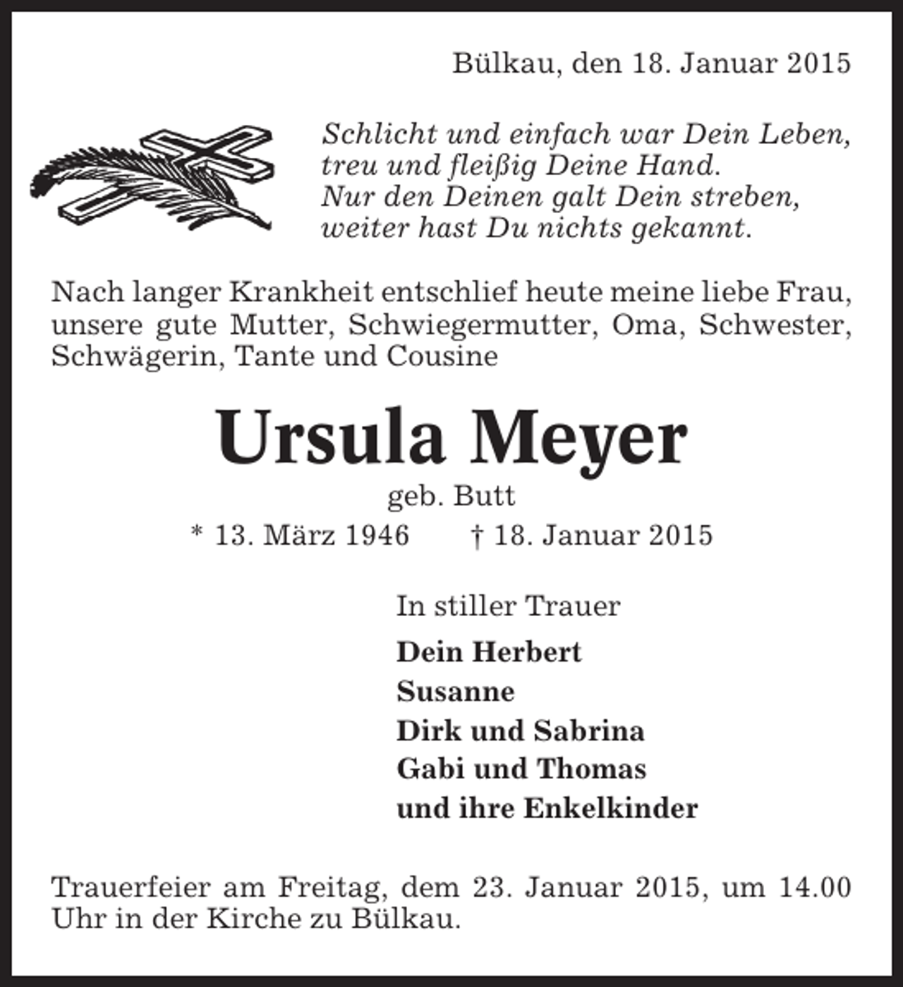 <p>Bülkau, den 18. Januar 2015<br />Schlicht und einfach war Dein Leben,<br />treu und fleißig Deine Hand.<br />Nur den Deinen galt Dein streben,<br />weiter hast Du nichts gekannt.<br />Nach langer Krankheit entschlief heute meine liebe Frau,<br />unsere gute Mutter, Schwiegermutter, Oma, Schwester,<br />Schwägerin, Tante und Cousine</p><p>Ursula Meyer<br />geb. Butt<br />* 13. März 1946<br />† 18. Januar 2015<br />In stiller Trauer<br />Dein Herbert<br />Susanne<br />Dirk und Sabrina<br />Gabi und Thomas<br />und ihre Enkelkinder<br />Trauerfeier am Freitag, dem 23. Januar 2015, um 14.00<br />Uhr in der Kirche zu Bülkau.</p>