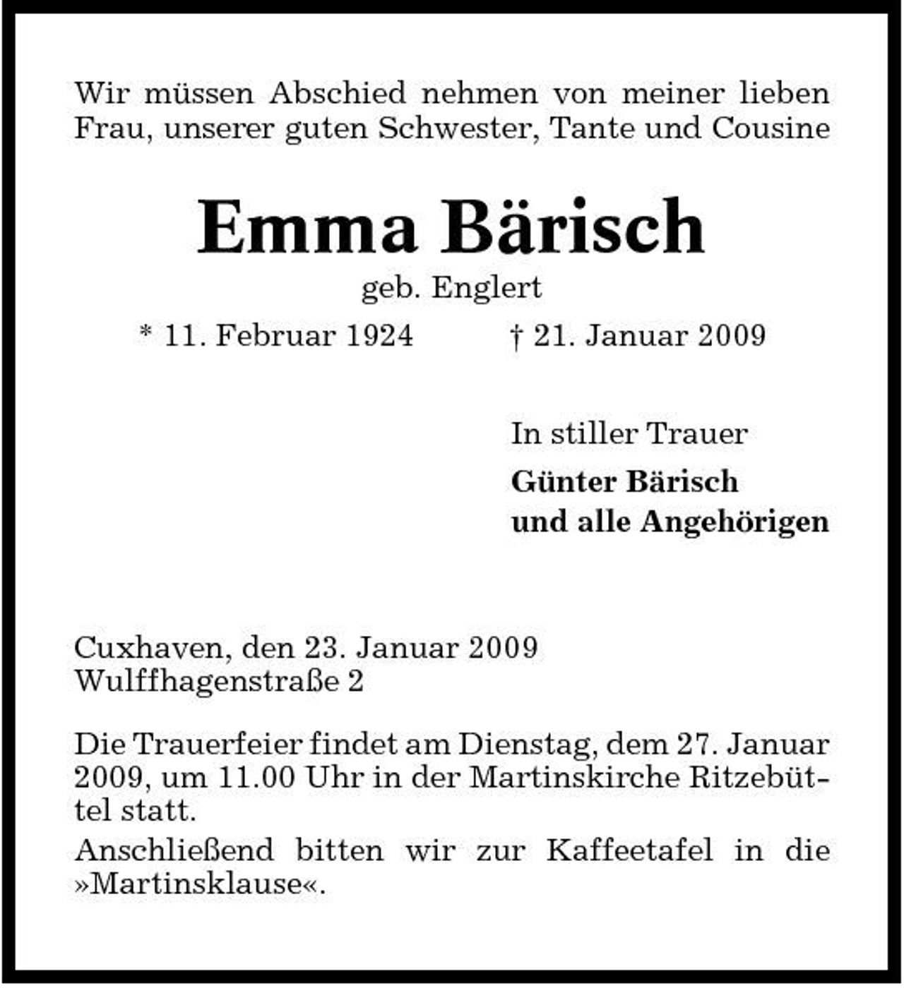 <p>Wir müssen Abschied nehmen von meiner lieben Frau, unserer guten Schwester, Tante und Cousine</p><p>Emma Bärisch<br />geb. Englert * 11. Februar 1924 † 21. Januar 2009 In stiller Trauer Günter Bärisch und alle Angehörigen</p><p>Cuxhaven, den 23. Januar 2009 Wulffhagenstraße 2 Die Trauerfeier findet am Dienstag, dem 27. Januar 2009, um 11.00 Uhr in der Martinskirche Ritzebüttel statt. Anschließend bitten wir zur Kaffeetafel in die »Martinsklause«.</p>