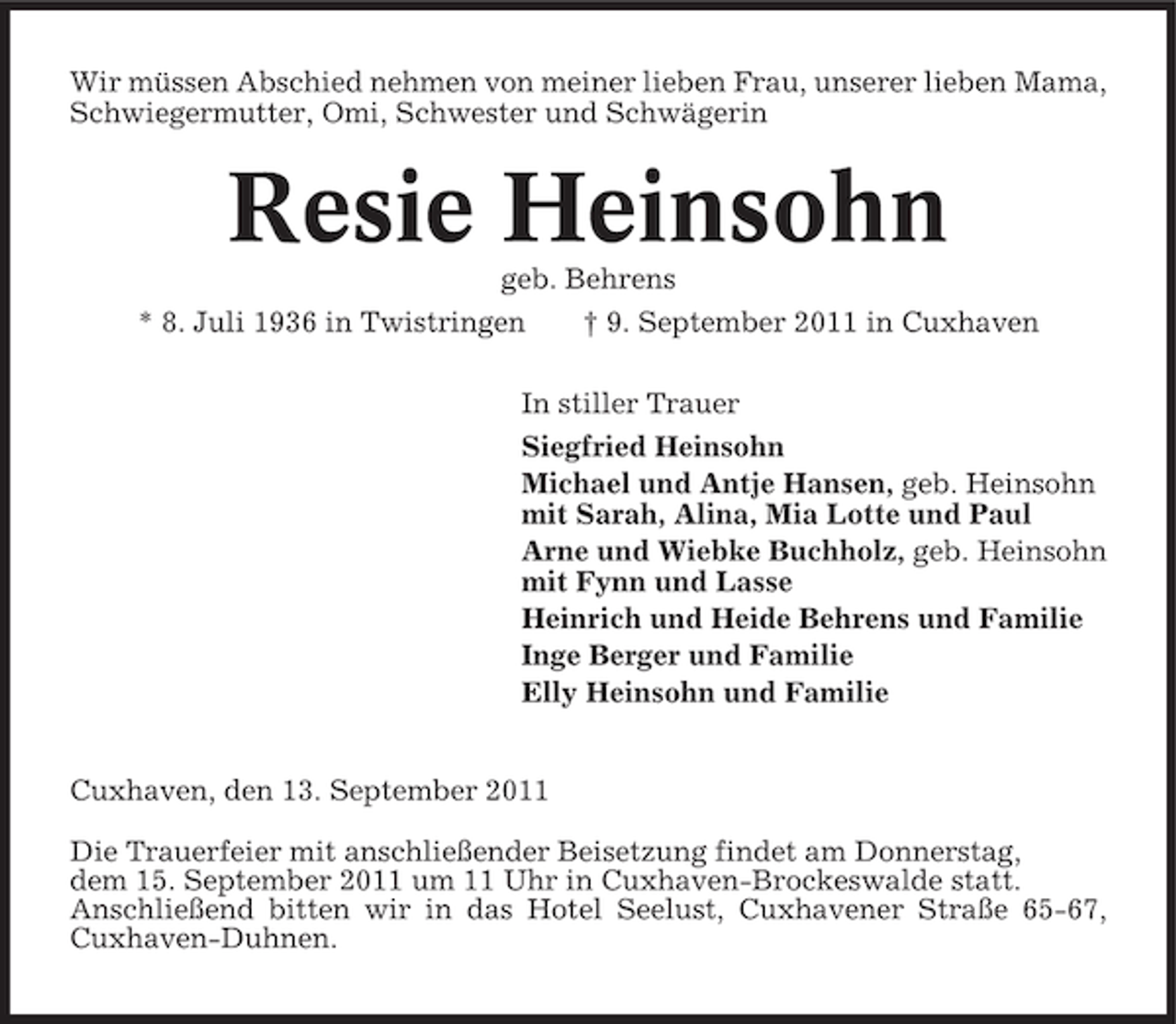 <p>Wir müssen Abschied nehmen von meiner lieben Frau, unserer lieben Mama,<br />Schwiegermutter, Omi, Schwester und Schwägerin</p><p>Resie Heinsohn<br />geb. Behrens<br />* 8. Juli 1936 in Twistringen<br />† 9. September 2011 in Cuxhaven<br />In stiller Trauer<br />Siegfried Heinsohn<br />Michael und Antje Hansen, geb. Heinsohn<br />mit Sarah, Alina, Mia Lotte und Paul<br />Arne und Wiebke Buchholz, geb. Heinsohn<br />mit Fynn und Lasse<br />Heinrich und Heide Behrens und Familie<br />Inge Berger und Familie<br />Elly Heinsohn und Familie<br />Cuxhaven, den 13. September 2011<br />Die Trauerfeier mit anschließender Beisetzung findet am Donnerstag,<br />dem 15. September 2011 um 11 Uhr in Cuxhaven-Brockeswalde statt.<br />Anschließend bitten wir in das Hotel Seelust, Cuxhavener Straße 65-67,<br />Cuxhaven-Duhnen.</p>