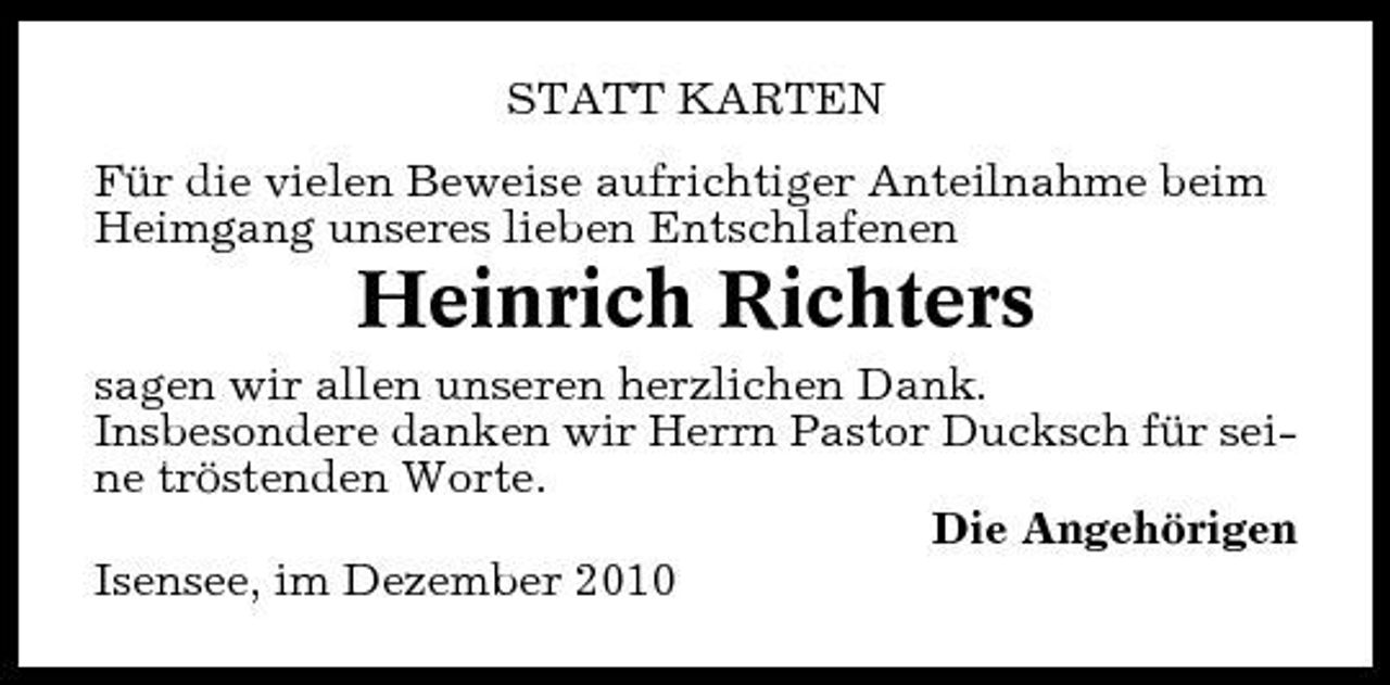 <p>STATT KARTEN Für die vielen Beweise aufrichtiger Anteilnahme beim Heimgang unseres lieben Entschlafenen</p><p>Heinrich Richters<br />sagen wir allen unseren herzlichen Dank. Insbesondere danken wir Herrn Pastor Ducksch für seine tröstenden Worte. Die Angehörigen Isensee, im Dezember 2010</p>