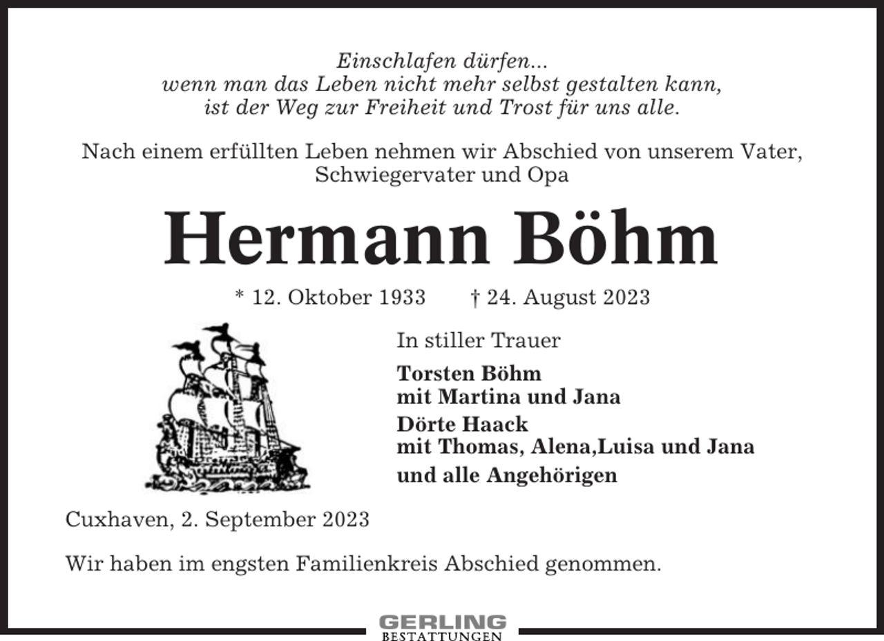<p>Einschlafen dürfen...<br />wenn man das Leben nicht mehr selbst gestalten kann,<br />ist der Weg zur Freiheit und Trost für uns alle.<br />Nach einem erfüllten Leben nehmen wir Abschied von unserem Vater,<br />Schwiegervater und Opa</p><p>Hermann Böhm<br />* 12. Oktober 1933</p><p>† 24. August 2023</p><p>In stiller Trauer<br />Torsten Böhm<br />mit Martina und Jana<br />Dörte Haack<br />mit Thomas, Alena,Luisa und Jana<br />und alle Angehörigen<br />Cuxhaven, 2. September 2023<br />Wir haben im engsten Familienkreis Abschied genommen.</p>