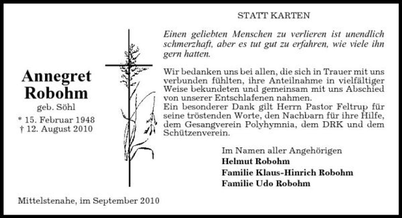 <p>STATT KARTEN</p><p>Einen geliebten Menschen zu verlieren ist unendlich schmerzhaft, aber es tut gut zu erfahren, wie viele ihn gern hatten.</p><p>Annegret Robohm<br />geb. Söhl * 15. Februar 1948 † 12. August 2010</p><p>Wir bedanken uns bei allen, die sich in Trauer mit uns verbunden fühlten, ihre Anteilnahme in vielfältiger Weise bekundeten und gemeinsam mit uns Abschied von unserer Entschlafenen nahmen. Ein besonderer Dank gilt Herrn Pastor Feltrup für seine tröstenden Worte, den Nachbarn für ihre Hilfe, dem Gesangverein Polyhymnia, dem DRK und dem Schützenverein. Im Namen aller Angehörigen Helmut Robohm Familie Klaus-Hinrich Robohm Familie Udo Robohm</p><p>Mittelstenahe, im September 2010</p>