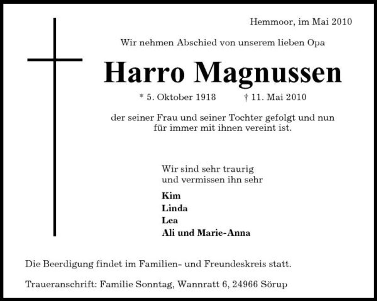 <p>Hemmoor, im Mai 2010 Wir nehmen Abschied von unserem lieben Opa</p><p>Harro Magnussen<br />* 5. Oktober 1918 † 11. Mai 2010 der seiner Frau und seiner Tochter gefolgt und nun für immer mit ihnen vereint ist. Wir sind sehr traurig und vermissen ihn sehr Kim Linda Lea Ali und Marie-Anna</p><p>Die Beerdigung findet im Familien- und Freundeskreis statt. Traueranschrift: Familie Sonntag, Wannratt 6, 24966 Sörup</p>