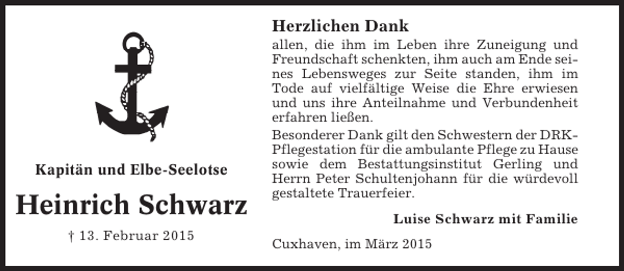 <p>Herzlichen Dank</p><p>Kapitän und Elbe-Seelotse</p><p>Heinrich Schwarz<br />† 13. Februar 2015</p><p>allen, die ihm im Leben ihre Zuneigung und<br />Freundschaft schenkten, ihm auch am Ende seines Lebensweges zur Seite standen, ihm im<br />Tode auf vielfältige Weise die Ehre erwiesen<br />und uns ihre Anteilnahme und Verbundenheit<br />erfahren ließen.<br />Besonderer Dank gilt den Schwestern der DRKPflegestation für die ambulante Pflege zu Hause<br />sowie dem Bestattungsinstitut Gerling und<br />Herrn Peter Schultenjohann für die würdevoll<br />gestaltete Trauerfeier.</p><p>Luise Schwarz mit Familie<br />Cuxhaven, im März 2015</p>