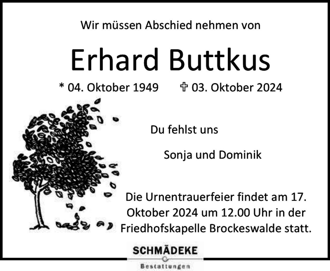 <p>Wir müssen Abschied nehmen von</p><p>Erhard Buttkus</p><p>* 04. Oktober 1949</p><p> 03. Oktober 2024</p><p>Du fehlst uns<br />Sonja und Dominik<br />Die Urnentrauerfeier findet am 17.<br />Oktober 2024 um 12.00 Uhr in der<br />Friedhofskapelle Brockeswalde statt.</p>